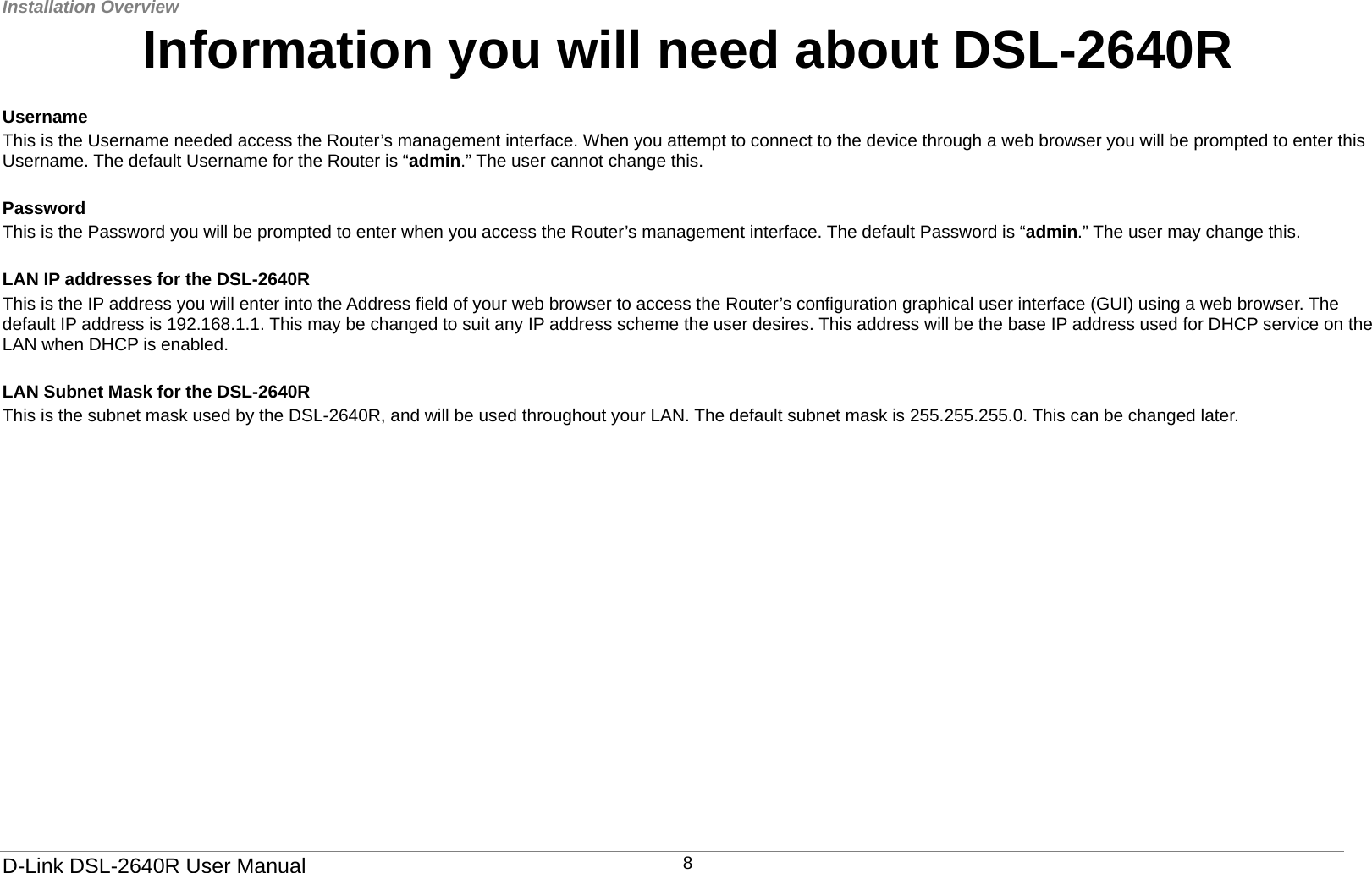 Installation Overview   D-Link DSL-2640R User Manual 8Information you will need about DSL-2640R  Username  This is the Username needed access the Router’s management interface. When you attempt to connect to the device through a web browser you will be prompted to enter this Username. The default Username for the Router is “admin.” The user cannot change this.    Password This is the Password you will be prompted to enter when you access the Router’s management interface. The default Password is “admin.” The user may change this.    LAN IP addresses for the DSL-2640R This is the IP address you will enter into the Address field of your web browser to access the Router’s configuration graphical user interface (GUI) using a web browser. The default IP address is 192.168.1.1. This may be changed to suit any IP address scheme the user desires. This address will be the base IP address used for DHCP service on the LAN when DHCP is enabled.    LAN Subnet Mask for the DSL-2640R This is the subnet mask used by the DSL-2640R, and will be used throughout your LAN. The default subnet mask is 255.255.255.0. This can be changed later.   