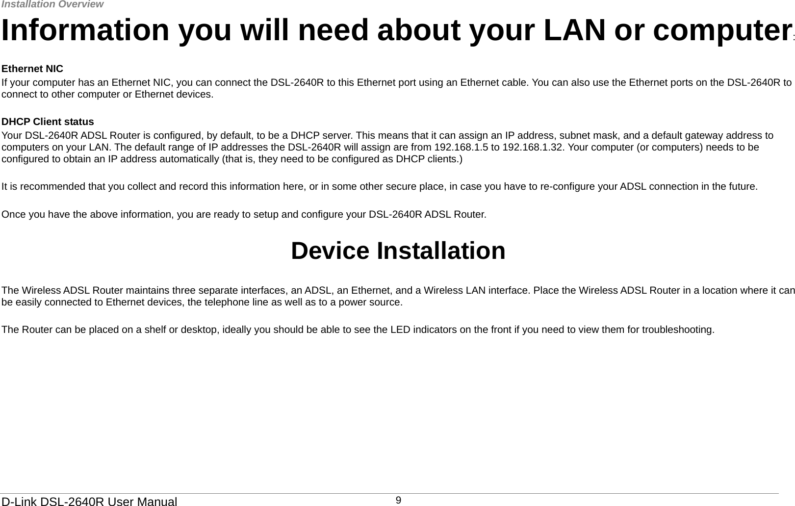 Installation Overview   D-Link DSL-2640R User Manual 9Information you will need about your LAN or computer:  Ethernet NIC If your computer has an Ethernet NIC, you can connect the DSL-2640R to this Ethernet port using an Ethernet cable. You can also use the Ethernet ports on the DSL-2640R to connect to other computer or Ethernet devices.  DHCP Client status Your DSL-2640R ADSL Router is configured, by default, to be a DHCP server. This means that it can assign an IP address, subnet mask, and a default gateway address to computers on your LAN. The default range of IP addresses the DSL-2640R will assign are from 192.168.1.5 to 192.168.1.32. Your computer (or computers) needs to be configured to obtain an IP address automatically (that is, they need to be configured as DHCP clients.)     It is recommended that you collect and record this information here, or in some other secure place, in case you have to re-configure your ADSL connection in the future.  Once you have the above information, you are ready to setup and configure your DSL-2640R ADSL Router.  Device Installation  The Wireless ADSL Router maintains three separate interfaces, an ADSL, an Ethernet, and a Wireless LAN interface. Place the Wireless ADSL Router in a location where it can be easily connected to Ethernet devices, the telephone line as well as to a power source.  The Router can be placed on a shelf or desktop, ideally you should be able to see the LED indicators on the front if you need to view them for troubleshooting.       