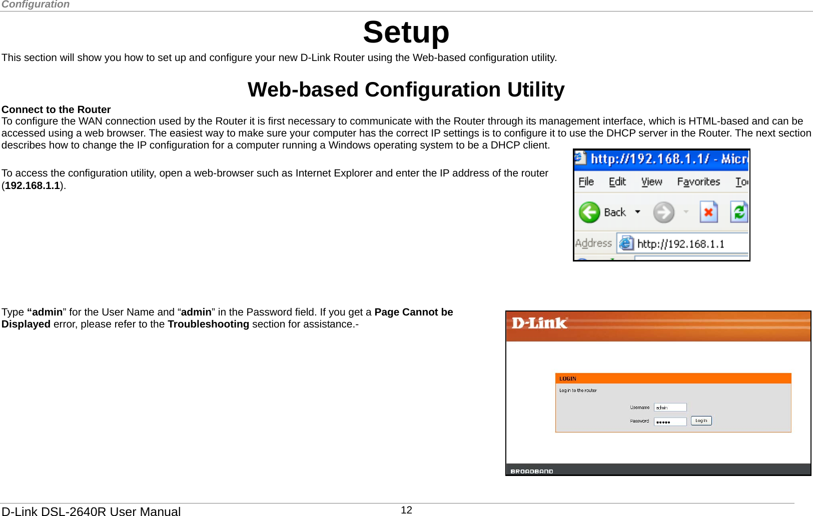 Configuration   Setup This section will show you how to set up and configure your new D-Link Router using the Web-based configuration utility.  Web-based Configuration Utility Connect to the Router   To configure the WAN connection used by the Router it is first necessary to communicate with the Router through its management interface, which is HTML-based and can be accessed using a web browser. The easiest way to make sure your computer has the correct IP settings is to configure it to use the DHCP server in the Router. The next section describes how to change the IP configuration for a computer running a Windows operating system to be a DHCP client.  To access the configuration utility, open a web-browser such as Internet Explorer and enter the IP address of the router (192.168.1.1).         Type “admin” for the User Name and “admin” in the Password field. If you get a Page Cannot be Displayed error, please refer to the Troubleshooting section for assistance.-    D-Link DSL-2640R User Manual 12