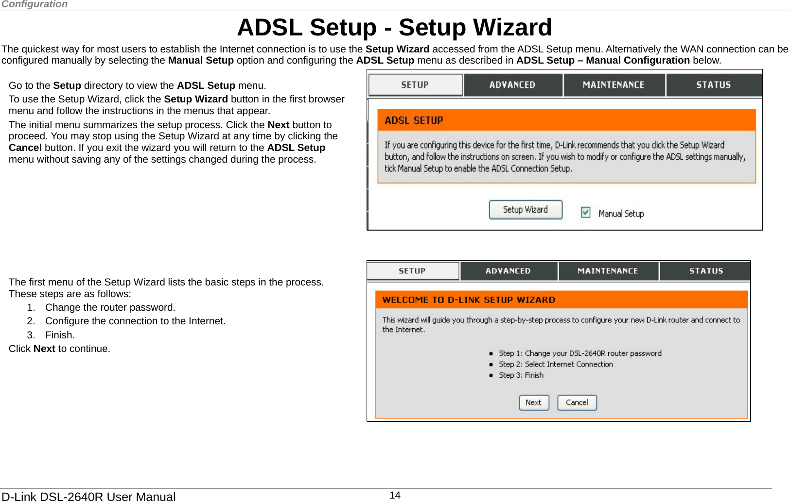 Configuration  ADSL Setup - Setup Wizard The quickest way for most users to establish the Internet connection is to use the Setup Wizard accessed from the ADSL Setup menu. Alternatively the WAN connection can be configured manually by selecting the Manual Setup option and configuring the ADSL Setup menu as described in ADSL Setup – Manual Configuration below.   The first menu of the Setup Wizard lists the basic steps in the process. These steps are as follows:   1.  Change the router password. 2.  Configure the connection to the Internet.   3. Finish. Click Next to continue.        Go to the Setup directory to view the ADSL Setup menu. To use the Setup Wizard, click the Setup Wizard button in the first browser menu and follow the instructions in the menus that appear. The initial menu summarizes the setup process. Click the Next button to proceed. You may stop using the Setup Wizard at any time by clicking the Cancel button. If you exit the wizard you will return to the ADSL Setup menu without saving any of the settings changed during the process.        D-Link DSL-2640R User Manual 14