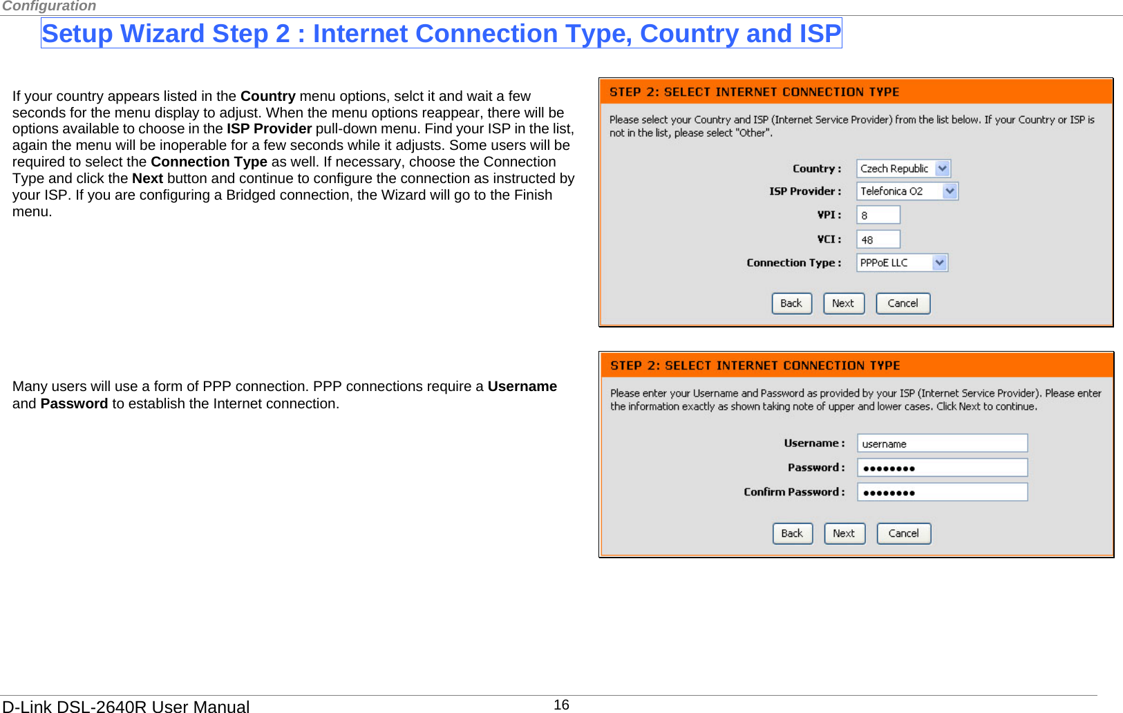Configuration  Setup Wizard Step 2 : Internet Connection Type, Country and ISP   If your country appears listed in the Country menu options, selct it and wait a few seconds for the menu display to adjust. When the menu options reappear, there will be options available to choose in the ISP Provider pull-down menu. Find your ISP in the list, again the menu will be inoperable for a few seconds while it adjusts. Some users will be required to select the Connection Type as well. If necessary, choose the Connection Type and click the Next button and continue to configure the connection as instructed by your ISP. If you are configuring a Bridged connection, the Wizard will go to the Finish menu.         Many users will use a form of PPP connection. PPP connections require a Username and Password to establish the Internet connection.              D-Link DSL-2640R User Manual 16