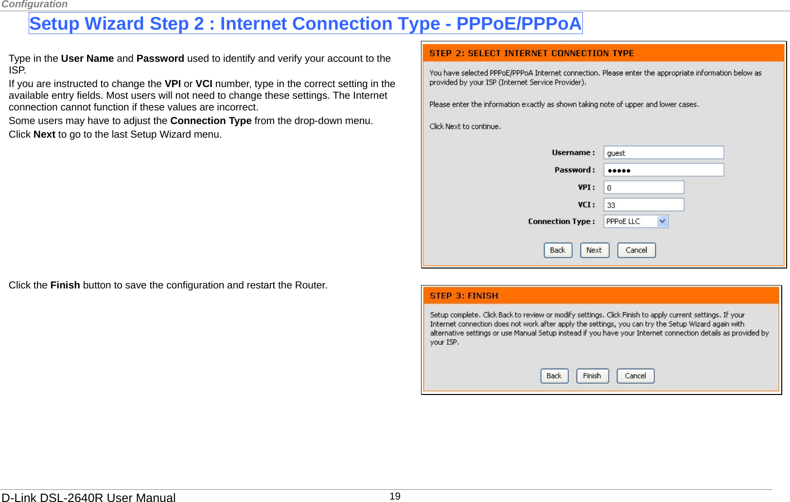 Configuration  Setup Wizard Step 2 : Internet Connection Type - PPPoE/PPPoA      Click the Finish button to save the configuration and restart the Router. Type in the User Name and Password used to identify and verify your account to the ISP.  If you are instructed to change the VPI or VCI number, type in the correct setting in the available entry fields. Most users will not need to change these settings. The Internet connection cannot function if these values are incorrect. Some users may have to adjust the Connection Type from the drop-down menu.   Click Next to go to the last Setup Wizard menu.           D-Link DSL-2640R User Manual 19