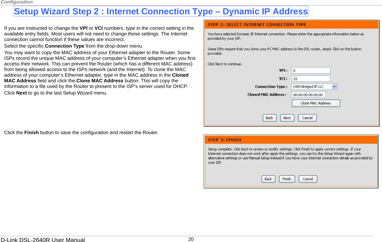 Configuration  Setup Wizard Step 2 : Internet Connection Type – Dynamic IP Address  If you are instructed to change the VPI or VCI numbers, type in the correct setting in the available entry fields. Most users will not need to change these settings. The Internet connection cannot function if these values are incorrect. Select the specific Connection Type from the drop-down menu.   You may want to copy the MAC address of your Ethernet adapter to the Router. Some ISPs record the unique MAC address of your computer’s Ethernet adapter when you first access their network. This can prevent the Router (which has a different MAC address) from being allowed access to the ISPs network (and the Internet). To clone the MAC address of your computer’s Ethernet adapter, type in the MAC address in the Cloned MAC Address field and click the Clone MAC Address button. This will copy the information to a file used by the Router to present to the ISP’s server used for DHCP. Click Next to go to the last Setup Wizard menu.      Click the Finish button to save the configuration and restart the Router.         D-Link DSL-2640R User Manual 20