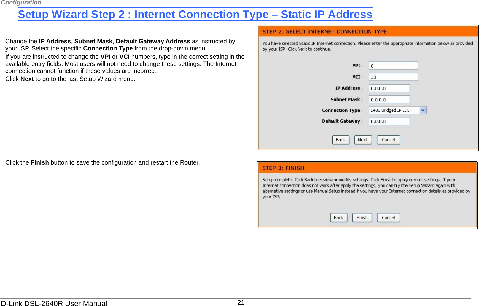 Configuration  Setup Wizard Step 2 : Internet Connection Type – Static IP Address    Click the Finish button to save the configuration and restart the Router. Change the IP Address, Subnet Mask, Default Gateway Address as instructed by your ISP. Select the specific Connection Type from the drop-down menu.   If you are instructed to change the VPI or VCI numbers, type in the correct setting in the available entry fields. Most users will not need to change these settings. The Internet connection cannot function if these values are incorrect. Click Next to go to the last Setup Wizard menu.               D-Link DSL-2640R User Manual 21