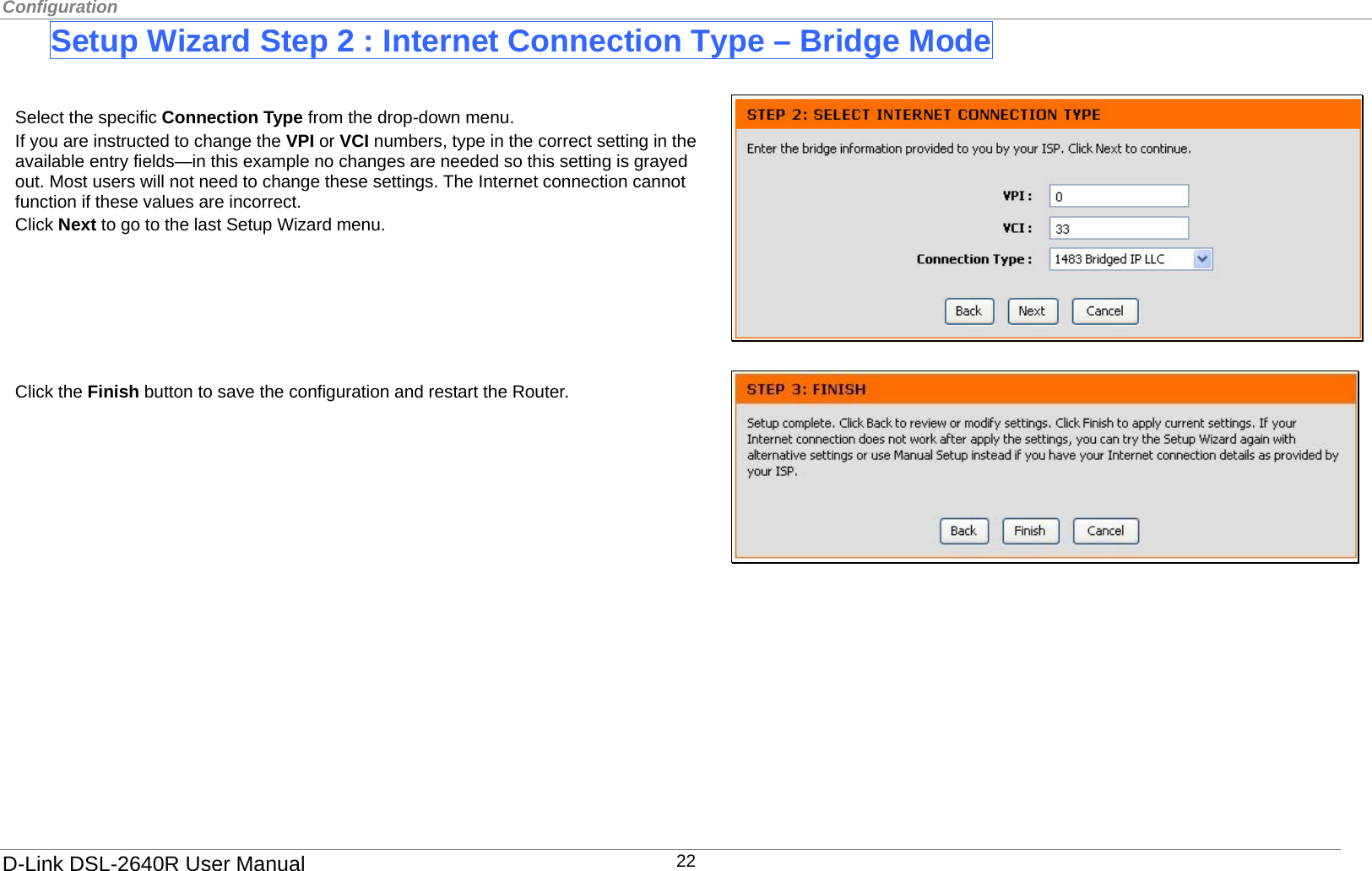 Configuration  Setup Wizard Step 2 : Internet Connection Type – Bridge Mode   Select the specific Connection Type from the drop-down menu. If you are instructed to change the VPI or VCI numbers, type in the correct setting in the available entry fields—in this example no changes are needed so this setting is grayed out. Most users will not need to change these settings. The Internet connection cannot function if these values are incorrect. Click Next to go to the last Setup Wizard menu.       Click the Finish button to save the configuration and restart the Router.              D-Link DSL-2640R User Manual 22