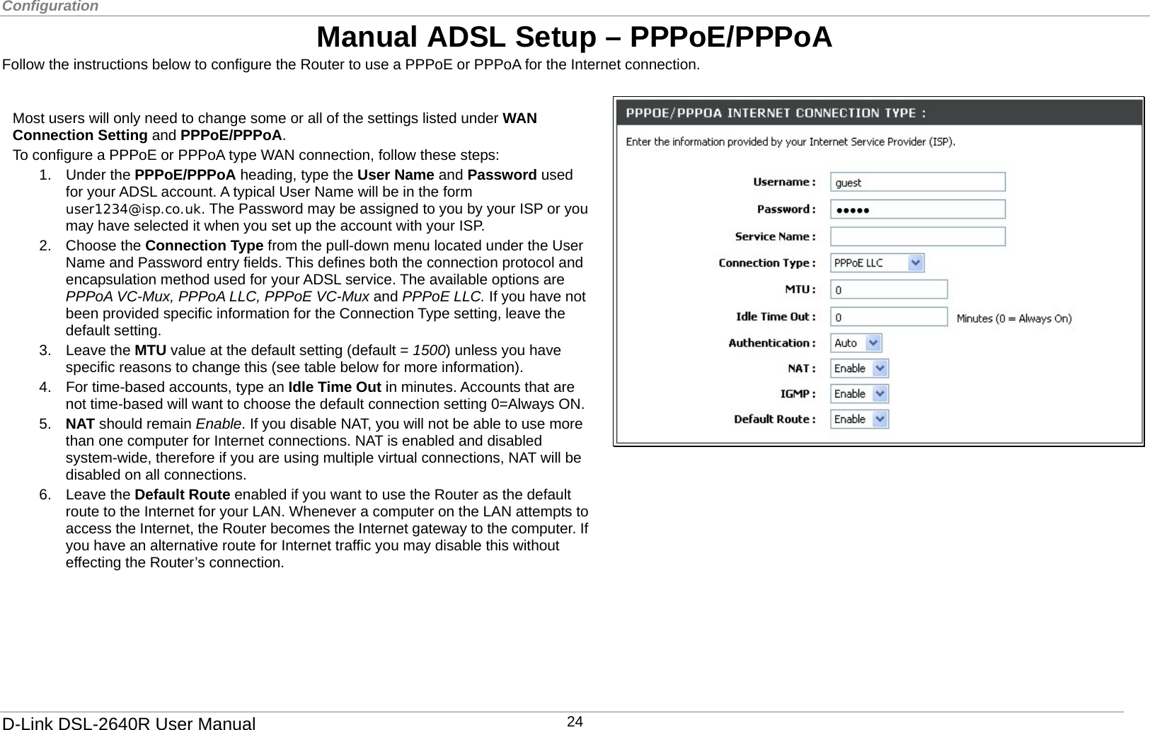 Configuration  Manual ADSL Setup – PPPoE/PPPoA Follow the instructions below to configure the Router to use a PPPoE or PPPoA for the Internet connection.     1. Under the PPPoE/PPPoA heading, type the User Name and Password used for your ADSL account. A typical User Name will be in the form user1234@isp.co.uk. The Password may be assigned to you by your ISP or you may have selected it when you set up the account with your ISP.   2. Choose the Connection Type from the pull-down menu located under the User Name and Password entry fields. This defines both the connection protocol and encapsulation method used for your ADSL service. The available options are PPPoA VC-Mux, PPPoA LLC, PPPoE VC-Mux and PPPoE LLC. If you have not been provided specific information for the Connection Type setting, leave the default setting. 3. Leave the MTU value at the default setting (default = 1500) unless you have specific reasons to change this (see table below for more information). 4.  For time-based accounts, type an Idle Time Out in minutes. Accounts that are not time-based will want to choose the default connection setting 0=Always ON.5.  NAT should remain Enable. If you disable NAT, you will not be able to use more than one computer for Internet connections. NAT is enabled and disabled system-wide, therefore if you are using multiple virtual connections, NAT will be disabled on all connections. 6. Leave the Default Route enabled if you want to use the Router as the default route to the Internet for your LAN. Whenever a computer on the LAN attempts to access the Internet, the Router becomes the Internet gateway to the computer. If you have an alternative route for Internet traffic you may disable this without effecting the Router’s connection. Most users will only need to change some or all of the settings listed under WAN Connection Setting and PPPoE/PPPoA. To configure a PPPoE or PPPoA type WAN connection, follow these steps:            D-Link DSL-2640R User Manual 24