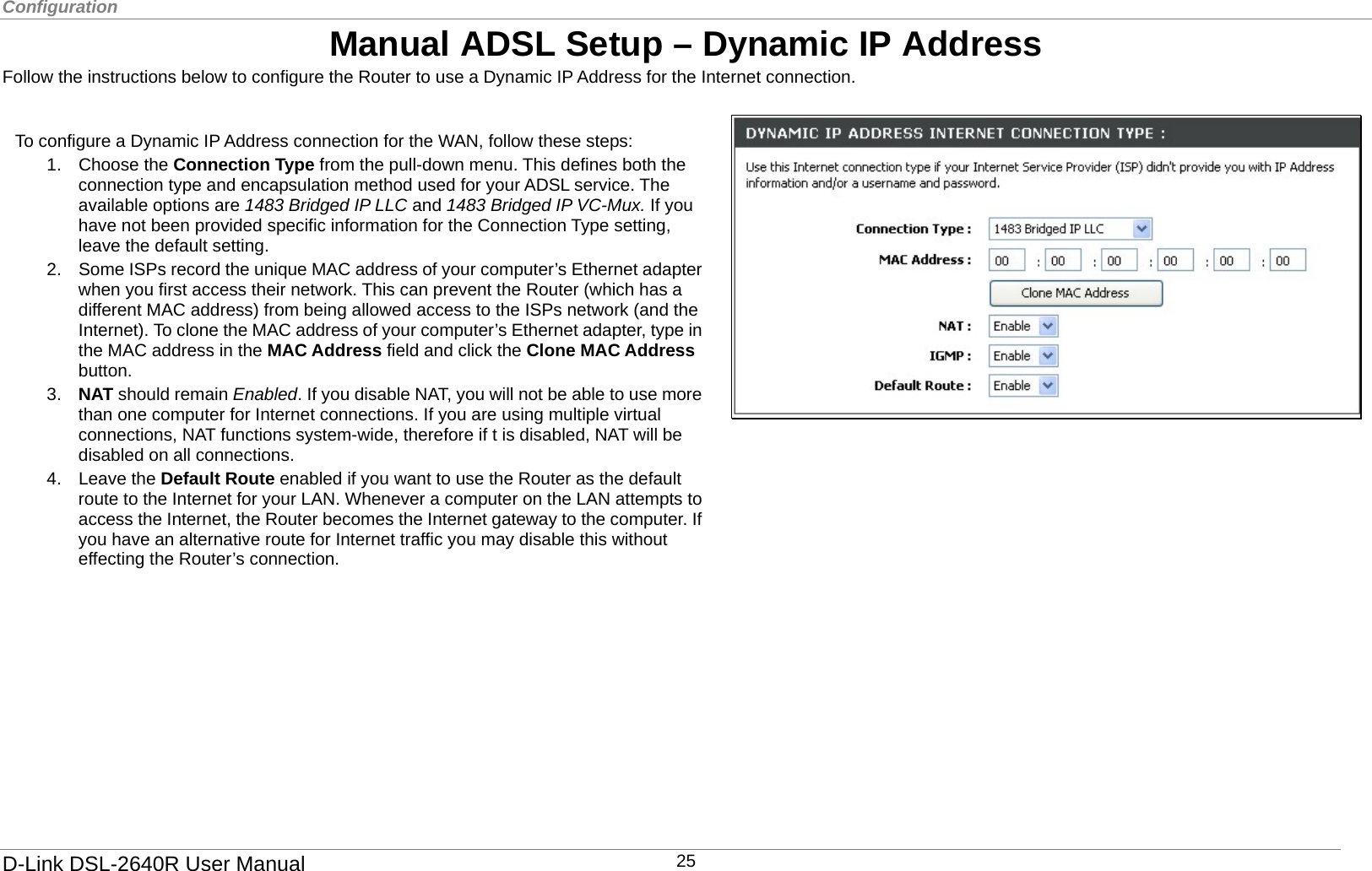Configuration  Manual ADSL Setup – Dynamic IP Address Follow the instructions below to configure the Router to use a Dynamic IP Address for the Internet connection.   2.  Some ISPs record the unique MAC address of your computer’s Ethernet adapter when you first access their network. This can prevent the Router (which has a different MAC address) from being allowed access to the ISPs network (and the Internet). To clone the MAC address of your computer’s Ethernet adapter, type in the MAC address in the MAC Address field and click the Clone MAC Address button. 3.  NAT should remain Enabled. If you disable NAT, you will not be able to use more than one computer for Internet connections. If you are using multiple virtual connections, NAT functions system-wide, therefore if t is disabled, NAT will be disabled on all connections. 4. Leave the Default Route enabled if you want to use the Router as the default route to the Internet for your LAN. Whenever a computer on the LAN attempts toaccess the Internet, the Router becomes the Internet gateway to the computer. If you have an alternative route for Internet traffic you may disable this without effecting the Router’s connection.  To configure a Dynamic IP Address connection for the WAN, follow these steps: 1. Choose the Connection Type from the pull-down menu. This defines both the connection type and encapsulation method used for your ADSL service. The available options are 1483 Bridged IP LLC and 1483 Bridged IP VC-Mux. If you have not been provided specific information for the Connection Type setting, leave the default setting.         D-Link DSL-2640R User Manual 25