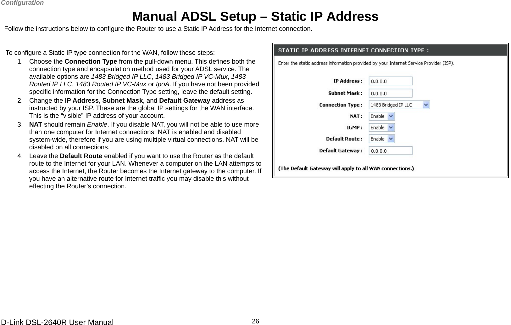 Configuration  Manual ADSL Setup – Static IP Address   Follow the instructions below to configure the Router to use a Static IP Address for the Internet connection.   4. Leave the Default Route enabled if you want to use the Router as the default route to the Internet for your LAN. Whenever a computer on the LAN attempts to access the Internet, the Router becomes the Internet gateway to the computer. If you have an alternative route for Internet traffic you may disable this without effecting the Router’s connection.   To configure a Static IP type connection for the WAN, follow these steps: 1. Choose the Connection Type from the pull-down menu. This defines both the connection type and encapsulation method used for your ADSL service. The available options are 1483 Bridged IP LLC, 1483 Bridged IP VC-Mux, 1483 Routed IP LLC, 1483 Routed IP VC-Mux or IpoA. If you have not been provided specific information for the Connection Type setting, leave the default setting. 2. Change the IP Address, Subnet Mask, and Default Gateway address as instructed by your ISP. These are the global IP settings for the WAN interface. This is the “visible” IP address of your account.   3.  NAT should remain Enable. If you disable NAT, you will not be able to use more than one computer for Internet connections. NAT is enabled and disabled system-wide, therefore if you are using multiple virtual connections, NAT will be disabled on all connections.       D-Link DSL-2640R User Manual 26