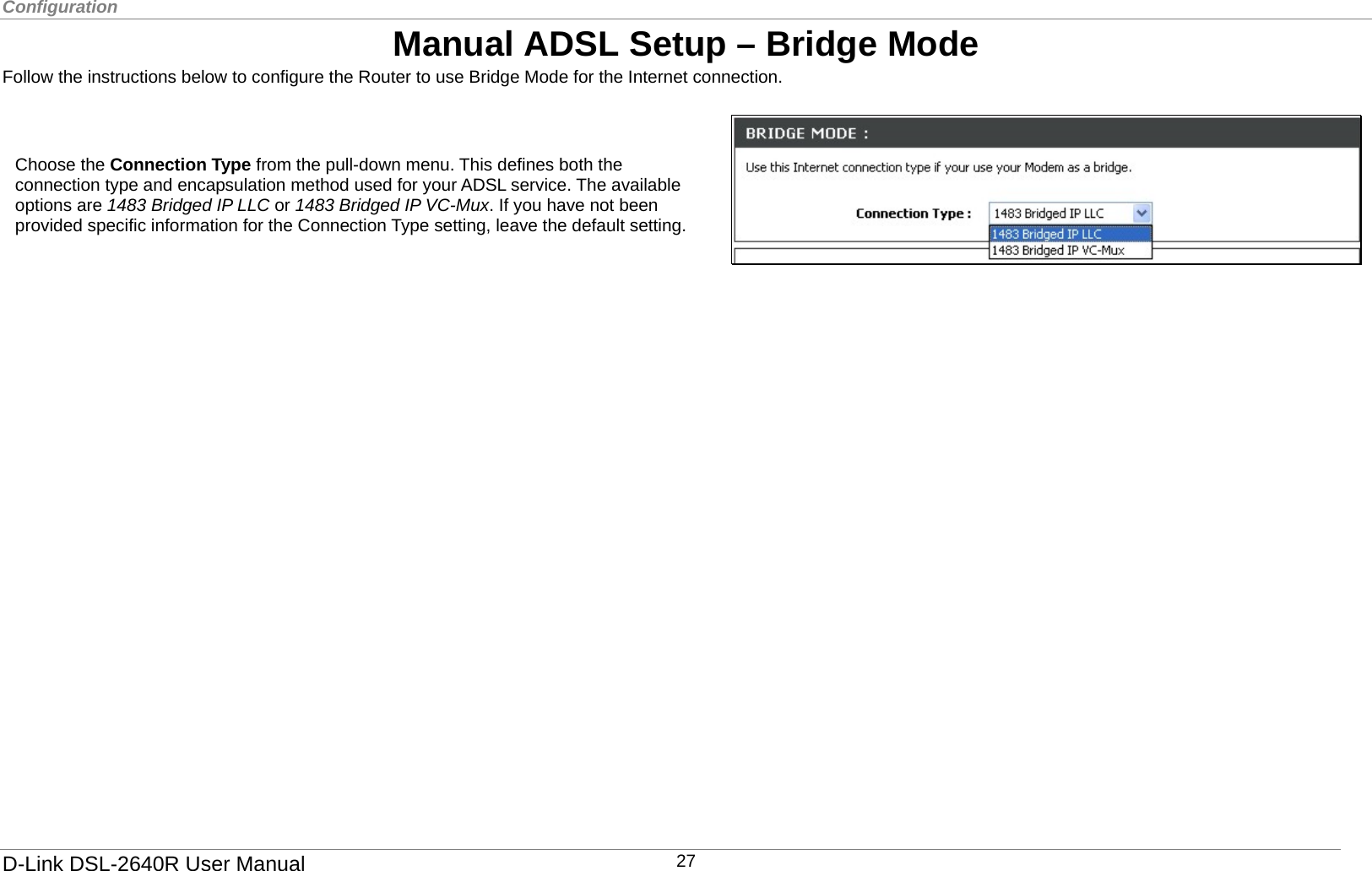 Configuration  Manual ADSL Setup – Bridge Mode Follow the instructions below to configure the Router to use Bridge Mode for the Internet connection.   Setup Wizard To use the Setup Wizard, click the Setup Wizard button and follow the instructions in the pop-up window that appears. The initial window summarizes the setup process. Click the Next button to proceed. You may stop using the Quick Start Wizard at any time by clicking the Exit button. If you exit the wizard you will return to the main Quick Start window without saving any of the settings changed during the process.  Choose the Connection Type from the pull-down menu. This defines both the connection type and encapsulation method used for your ADSL service. The available options are 1483 Bridged IP LLC or 1483 Bridged IP VC-Mux. If you have not been provided specific information for the Connection Type setting, leave the default setting.       D-Link DSL-2640R User Manual 27