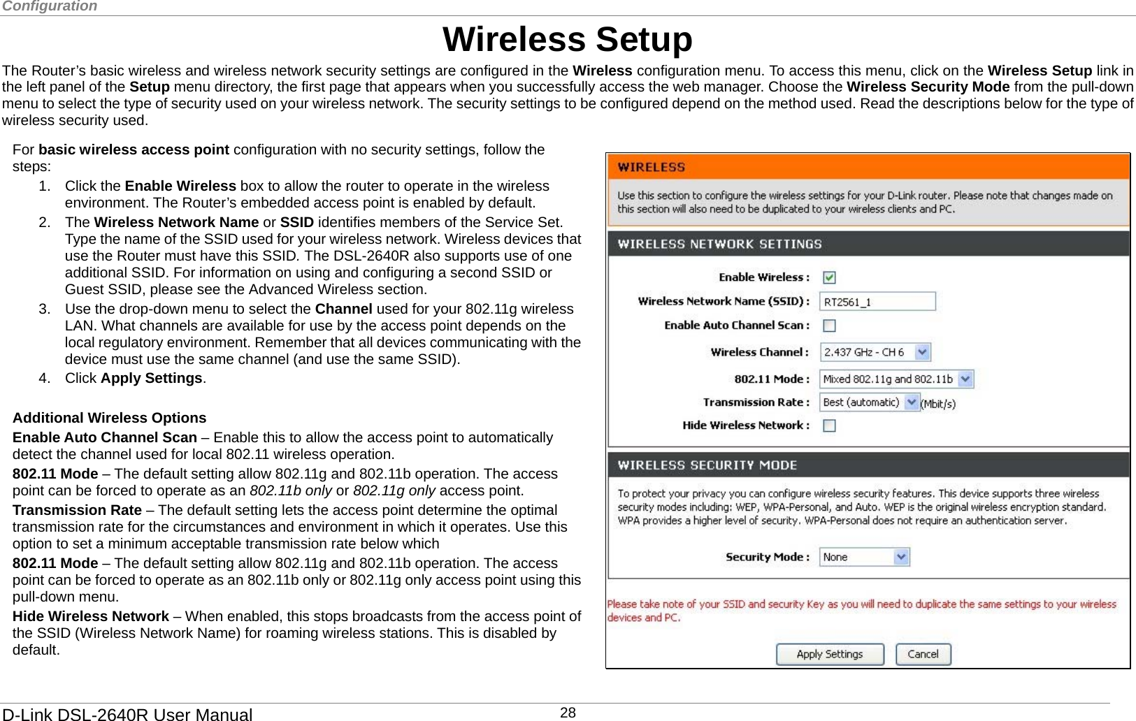 Configuration  Wireless Setup The Router’s basic wireless and wireless network security settings are configured in the Wireless configuration menu. To access this menu, click on the Wireless Setup link in the left panel of the Setup menu directory, the first page that appears when you successfully access the web manager. Choose the Wireless Security Mode from the pull-down menu to select the type of security used on your wireless network. The security settings to be configured depend on the method used. Read the descriptions below for the type of wireless security used.  802.11 Mode – The default setting allow 802.11g and 802.11b operation. The access point can be forced to operate as an 802.11b only or 802.11g only access point using this pull-down menu. Hide Wireless Network – When enabled, this stops broadcasts from the access point of the SSID (Wireless Network Name) for roaming wireless stations. This is disabled by default.  For basic wireless access point configuration with no security settings, follow the steps: 1. Click the Enable Wireless box to allow the router to operate in the wireless environment. The Router’s embedded access point is enabled by default.   2. The Wireless Network Name or SSID identifies members of the Service Set. Type the name of the SSID used for your wireless network. Wireless devices that use the Router must have this SSID. The DSL-2640R also supports use of one additional SSID. For information on using and configuring a second SSID or Guest SSID, please see the Advanced Wireless section.   3.  Use the drop-down menu to select the Channel used for your 802.11g wireless LAN. What channels are available for use by the access point depends on the local regulatory environment. Remember that all devices communicating with the device must use the same channel (and use the same SSID).   4. Click Apply Settings.  Additional Wireless Options Enable Auto Channel Scan – Enable this to allow the access point to automatically detect the channel used for local 802.11 wireless operation.   802.11 Mode – The default setting allow 802.11g and 802.11b operation. The access point can be forced to operate as an 802.11b only or 802.11g only access point.   Transmission Rate – The default setting lets the access point determine the optimal transmission rate for the circumstances and environment in which it operates. Use this option to set a minimum acceptable transmission rate below which     D-Link DSL-2640R User Manual 28