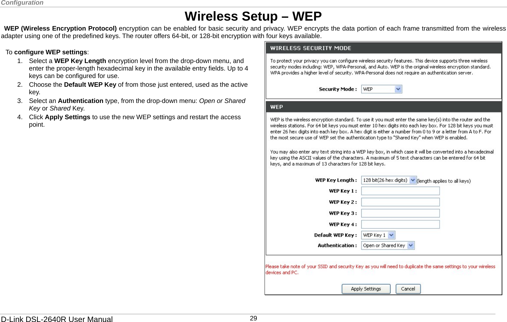 Configuration  Wireless Setup – WEP  WEP (Wireless Encryption Protocol) encryption can be enabled for basic security and privacy. WEP encrypts the data portion of each frame transmitted from the wireless adapter using one of the predefined keys. The router offers 64-bit, or 128-bit encryption with four keys available.  To configure WEP settings: 1. Select a WEP Key Length encryption level from the drop-down menu, and enter the proper-length hexadecimal key in the available entry fields. Up to 4 keys can be configured for use.   2. Choose the Default WEP Key of from those just entered, used as the active key. 3. Select an Authentication type, from the drop-down menu: Open or Shared Key or Shared Key. 4. Click Apply Settings to use the new WEP settings and restart the access point.   D-Link DSL-2640R User Manual 29