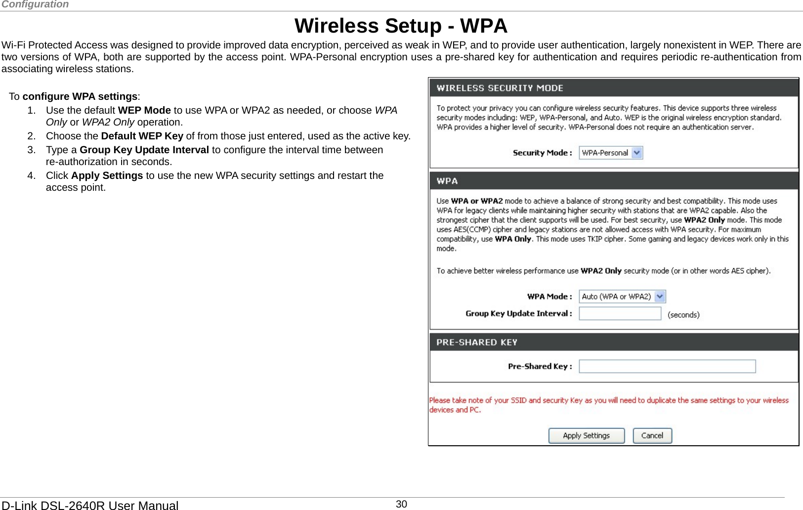 Configuration  Wireless Setup - WPA Wi-Fi Protected Access was designed to provide improved data encryption, perceived as weak in WEP, and to provide user authentication, largely nonexistent in WEP. There are two versions of WPA, both are supported by the access point. WPA-Personal encryption uses a pre-shared key for authentication and requires periodic re-authentication from associating wireless stations.    4. Click Apply Settings to use the new WPA security settings and restart the access point. To configure WPA settings: 1.  Use the default WEP Mode to use WPA or WPA2 as needed, or choose WPA Only or WPA2 Only operation.   2. Choose the Default WEP Key of from those just entered, used as the active key.3. Type a Group Key Update Interval to configure the interval time between re-authorization in seconds.   D-Link DSL-2640R User Manual 30