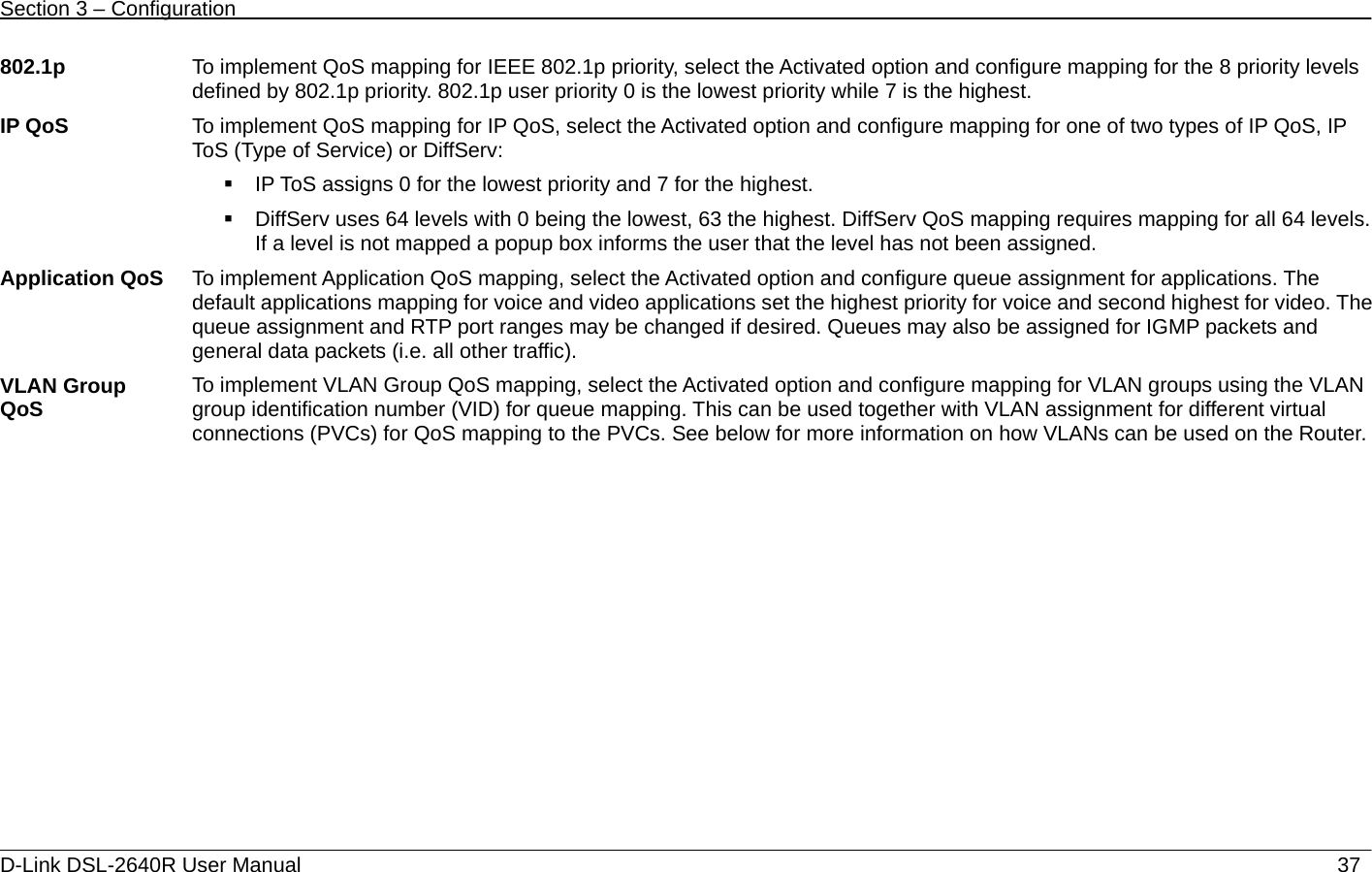 Section 3 – Configuration   D-Link DSL-2640R User Manual                           37802.1p  To implement QoS mapping for IEEE 802.1p priority, select the Activated option and configure mapping for the 8 priority levels defined by 802.1p priority. 802.1p user priority 0 is the lowest priority while 7 is the highest.   IP QoS  To implement QoS mapping for IP QoS, select the Activated option and configure mapping for one of two types of IP QoS, IP ToS (Type of Service) or DiffServ:     IP ToS assigns 0 for the lowest priority and 7 for the highest.     DiffServ uses 64 levels with 0 being the lowest, 63 the highest. DiffServ QoS mapping requires mapping for all 64 levels. If a level is not mapped a popup box informs the user that the level has not been assigned.   Application QoS  To implement Application QoS mapping, select the Activated option and configure queue assignment for applications. The default applications mapping for voice and video applications set the highest priority for voice and second highest for video. The queue assignment and RTP port ranges may be changed if desired. Queues may also be assigned for IGMP packets and general data packets (i.e. all other traffic). VLAN Group QoS  To implement VLAN Group QoS mapping, select the Activated option and configure mapping for VLAN groups using the VLAN group identification number (VID) for queue mapping. This can be used together with VLAN assignment for different virtual connections (PVCs) for QoS mapping to the PVCs. See below for more information on how VLANs can be used on the Router.