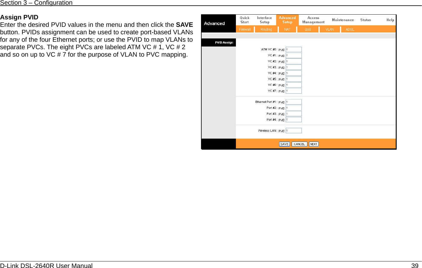 Section 3 – Configuration   D-Link DSL-2640R User Manual                           39Assign PVID Enter the desired PVID values in the menu and then click the SAVE button. PVIDs assignment can be used to create port-based VLANs for any of the four Ethernet ports; or use the PVID to map VLANs to separate PVCs. The eight PVCs are labeled ATM VC # 1, VC # 2 and so on up to VC # 7 for the purpose of VLAN to PVC mapping.  