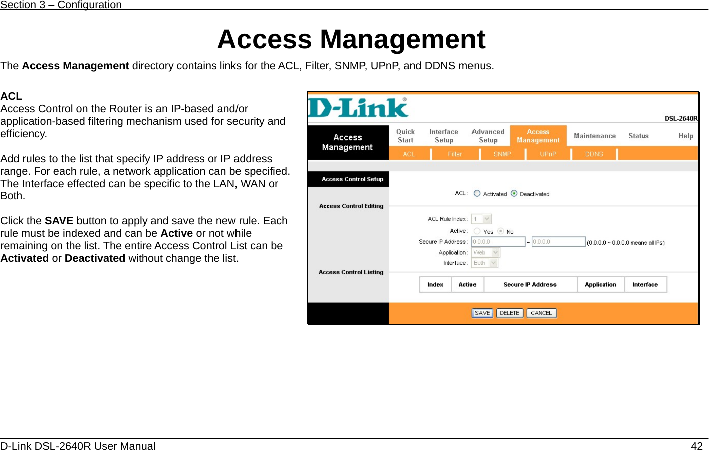 Section 3 – Configuration   D-Link DSL-2640R User Manual                           42Access Management The Access Management directory contains links for the ACL, Filter, SNMP, UPnP, and DDNS menus.  ACL Access Control on the Router is an IP-based and/or application-based filtering mechanism used for security and efficiency.  Add rules to the list that specify IP address or IP address range. For each rule, a network application can be specified. The Interface effected can be specific to the LAN, WAN or Both.  Click the SAVE button to apply and save the new rule. Each rule must be indexed and can be Active or not while remaining on the list. The entire Access Control List can be Activated or Deactivated without change the list.    