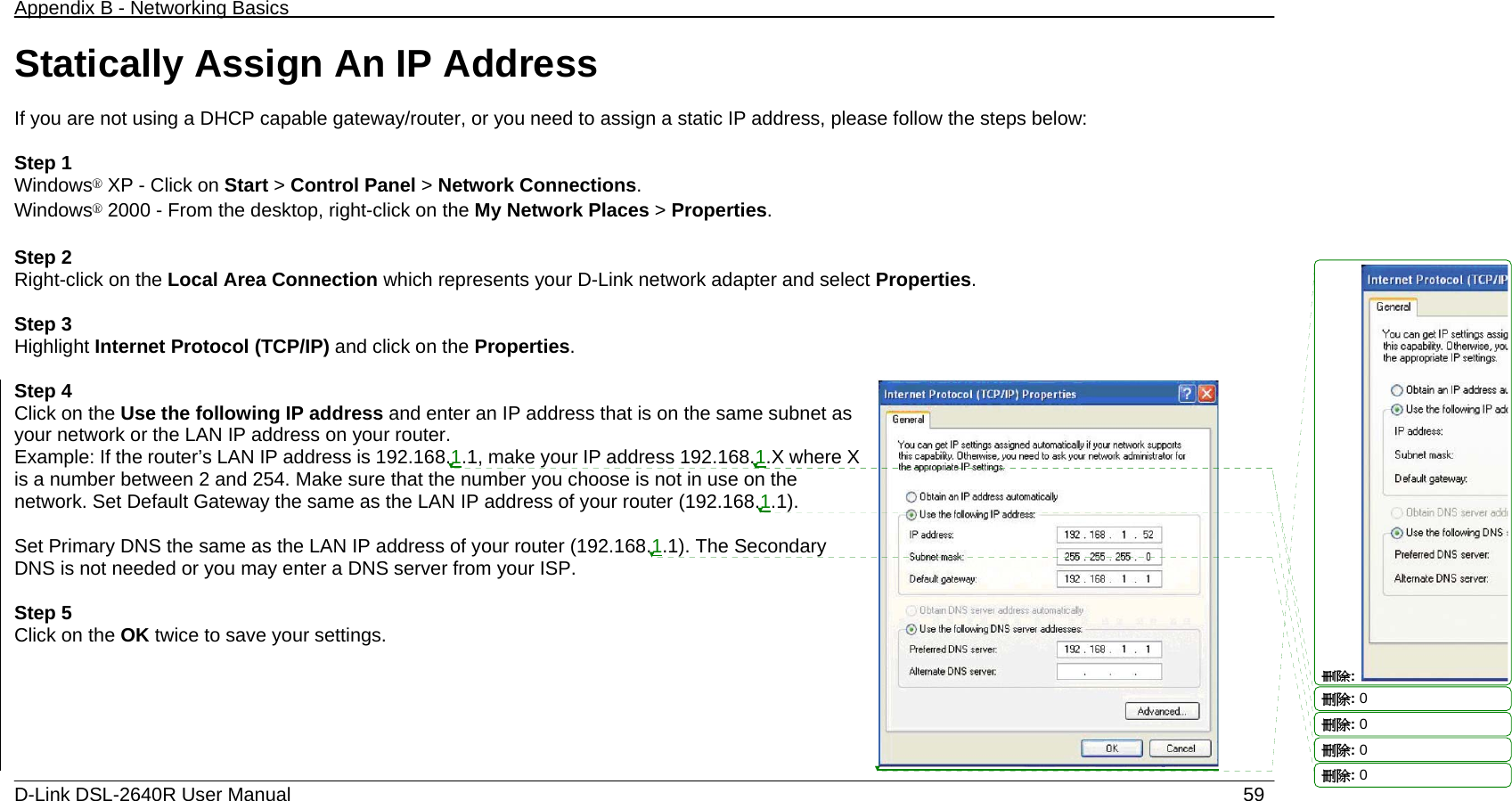 Appendix B - Networking Basics   D-Link DSL-2640R User Manual                           59Statically Assign An IP Address  If you are not using a DHCP capable gateway/router, or you need to assign a static IP address, please follow the steps below:  Step 1 Windows® XP - Click on Start &gt; Control Panel &gt; Network Connections. Windows® 2000 - From the desktop, right-click on the My Network Places &gt; Properties.  Step 2 Right-click on the Local Area Connection which represents your D-Link network adapter and select Properties.  Step 3 Highlight Internet Protocol (TCP/IP) and click on the Properties.  Step 4 Click on the Use the following IP address and enter an IP address that is on the same subnet as your network or the LAN IP address on your router. Example: If the router’s LAN IP address is 192.168.1.1, make your IP address 192.168.1.X where X is a number between 2 and 254. Make sure that the number you choose is not in use on the network. Set Default Gateway the same as the LAN IP address of your router (192.168.1.1).  Set Primary DNS the same as the LAN IP address of your router (192.168.1.1). The Secondary DNS is not needed or you may enter a DNS server from your ISP.  Step 5 Click on the OK twice to save your settings.   刪除: 刪除: 0刪除: 0刪除: 0刪除: 0