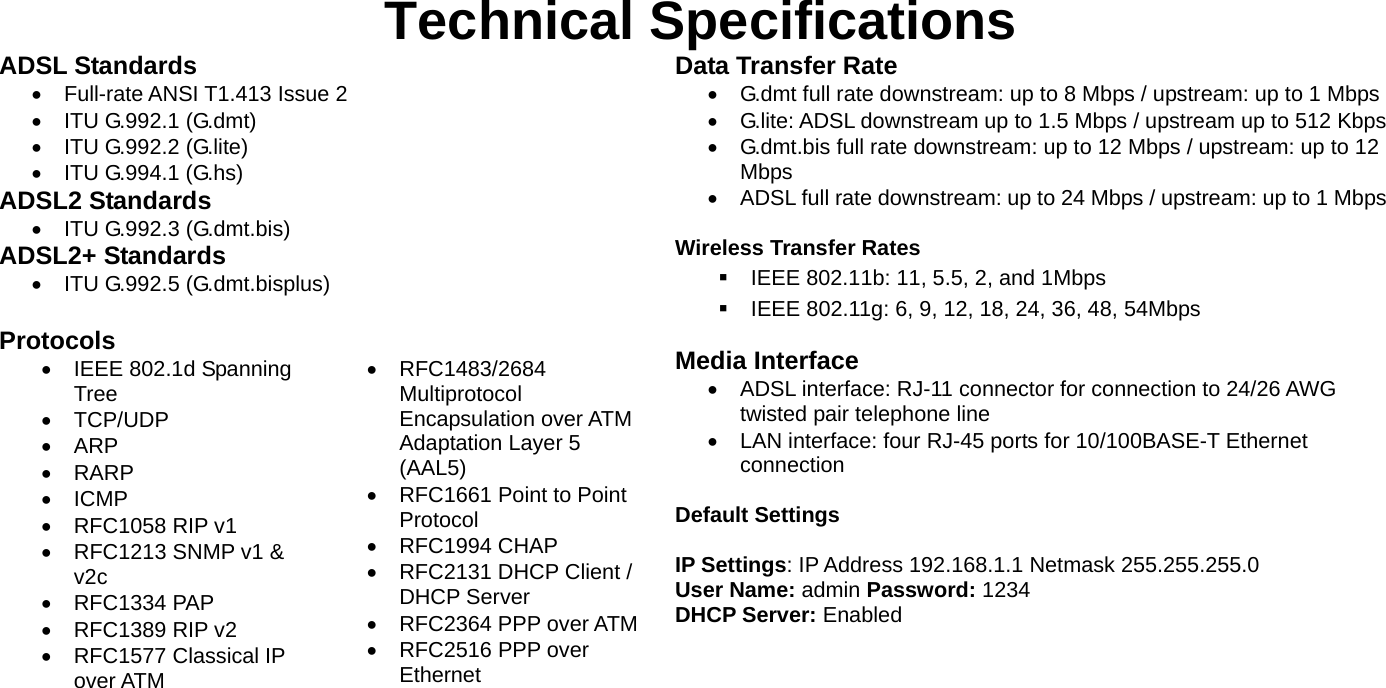    Technical Specifications ADSL Standards • Full-rate ANSI T1.413 Issue 2 •  ITU G.992.1 (G.dmt)     •  ITU G.992.2 (G.lite)   •  ITU G.994.1 (G.hs) ADSL2 Standards •  ITU G.992.3 (G.dmt.bis) ADSL2+ Standards •  ITU G.992.5 (G.dmt.bisplus)  Protocols •  IEEE 802.1d Spanning Tree • TCP/UDP • ARP • RARP • ICMP • RFC1058 RIP v1 •  RFC1213 SNMP v1 &amp; v2c • RFC1334 PAP • RFC1389 RIP v2 • RFC1577 Classical IP over ATM  • RFC1483/2684 Multiprotocol Encapsulation over ATM Adaptation Layer 5 (AAL5) •  RFC1661 Point to Point Protocol • RFC1994 CHAP •  RFC2131 DHCP Client / DHCP Server • RFC2364 PPP over ATM • RFC2516 PPP over Ethernet  Data Transfer Rate •  G.dmt full rate downstream: up to 8 Mbps / upstream: up to 1 Mbps •  G.lite: ADSL downstream up to 1.5 Mbps / upstream up to 512 Kbps•  G.dmt.bis full rate downstream: up to 12 Mbps / upstream: up to 12 Mbps •  ADSL full rate downstream: up to 24 Mbps / upstream: up to 1 Mbps Wireless Transfer Rates   IEEE 802.11b: 11, 5.5, 2, and 1Mbps   IEEE 802.11g: 6, 9, 12, 18, 24, 36, 48, 54Mbps  Media Interface •  ADSL interface: RJ-11 connector for connection to 24/26 AWG twisted pair telephone line •  LAN interface: four RJ-45 ports for 10/100BASE-T Ethernet connection  Default Settings  IP Settings: IP Address 192.168.1.1 Netmask 255.255.255.0 User Name: admin Password: 1234 DHCP Server: Enabled    