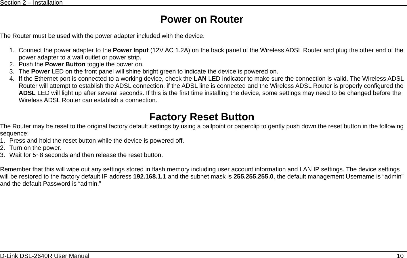 Section 2 – Installation   D-Link DSL-2640R User Manual                           10Power on Router  The Router must be used with the power adapter included with the device.  1.  Connect the power adapter to the Power Input (12V AC 1.2A) on the back panel of the Wireless ADSL Router and plug the other end of the power adapter to a wall outlet or power strip. 2. Push the Power Button toggle the power on. 3. The Power LED on the front panel will shine bright green to indicate the device is powered on. 4.  If the Ethernet port is connected to a working device, check the LAN LED indicator to make sure the connection is valid. The Wireless ADSL Router will attempt to establish the ADSL connection, if the ADSL line is connected and the Wireless ADSL Router is properly configured the ADSL LED will light up after several seconds. If this is the first time installing the device, some settings may need to be changed before the Wireless ADSL Router can establish a connection.      Factory Reset Button The Router may be reset to the original factory default settings by using a ballpoint or paperclip to gently push down the reset button in the following sequence:  1.  Press and hold the reset button while the device is powered off. 2.  Turn on the power. 3.  Wait for 5~8 seconds and then release the reset button.    Remember that this will wipe out any settings stored in flash memory including user account information and LAN IP settings. The device settings will be restored to the factory default IP address 192.168.1.1 and the subnet mask is 255.255.255.0, the default management Username is “admin” and the default Password is “admin.”       