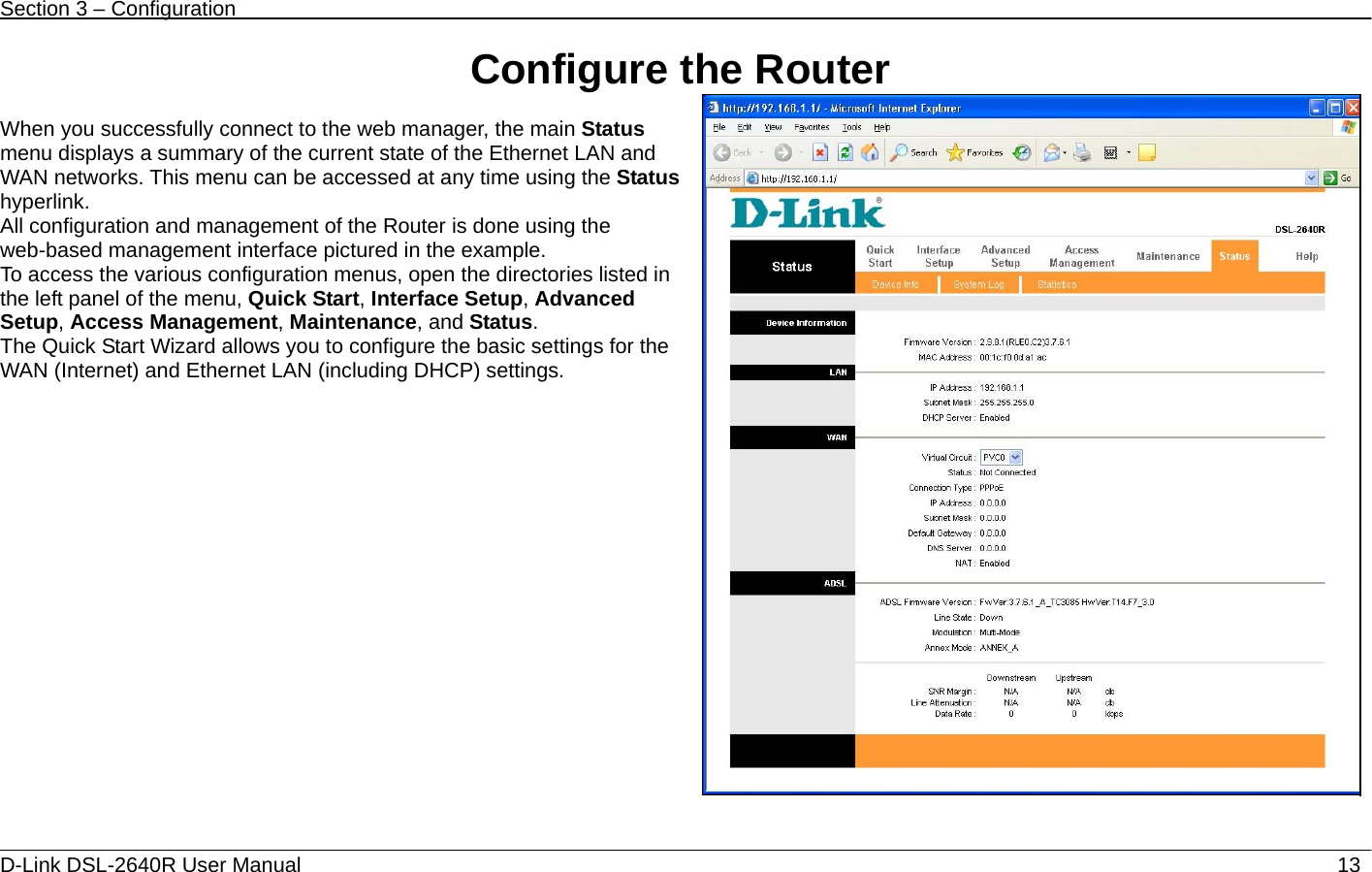 Section 3 – Configuration   D-Link DSL-2640R User Manual                           13Configure the Router  When you successfully connect to the web manager, the main Status menu displays a summary of the current state of the Ethernet LAN and WAN networks. This menu can be accessed at any time using the Status hyperlink. All configuration and management of the Router is done using the web-based management interface pictured in the example.   To access the various configuration menus, open the directories listed in the left panel of the menu, Quick Start, Interface Setup, Advanced Setup, Access Management, Maintenance, and Status.   The Quick Start Wizard allows you to configure the basic settings for the WAN (Internet) and Ethernet LAN (including DHCP) settings.  