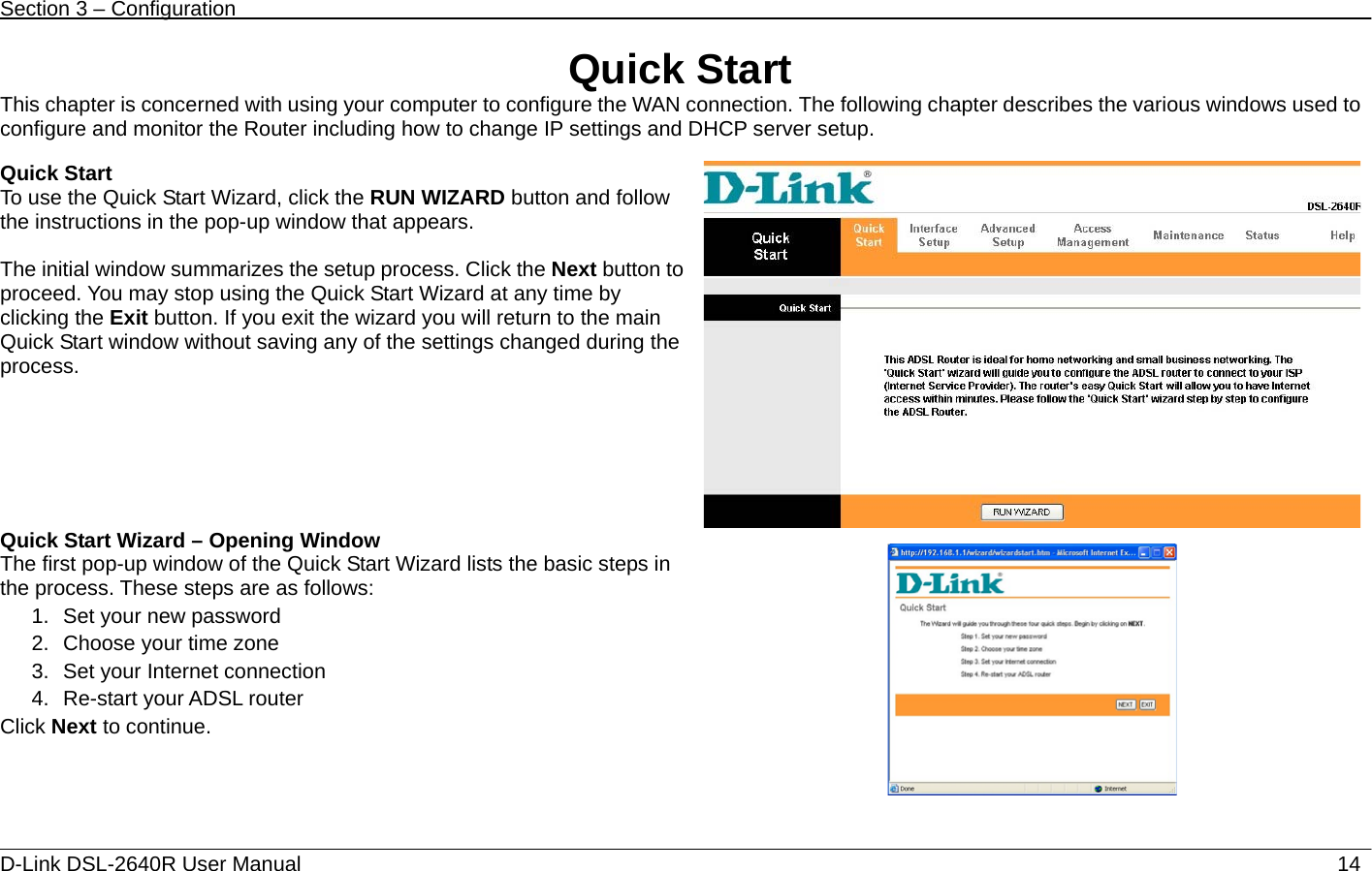 Section 3 – Configuration   D-Link DSL-2640R User Manual                           14Quick Start This chapter is concerned with using your computer to configure the WAN connection. The following chapter describes the various windows used to configure and monitor the Router including how to change IP settings and DHCP server setup.  Quick Start To use the Quick Start Wizard, click the RUN WIZARD button and follow the instructions in the pop-up window that appears.  The initial window summarizes the setup process. Click the Next button to proceed. You may stop using the Quick Start Wizard at any time by clicking the Exit button. If you exit the wizard you will return to the main Quick Start window without saving any of the settings changed during the process. Quick Start Wizard – Opening Window The first pop-up window of the Quick Start Wizard lists the basic steps in the process. These steps are as follows:   1.  Set your new password 2.  Choose your time zone 3.  Set your Internet connection   4.  Re-start your ADSL router Click Next to continue.          