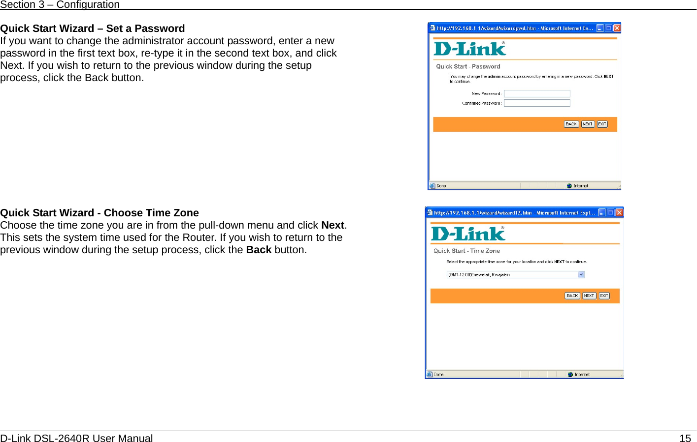 Section 3 – Configuration   D-Link DSL-2640R User Manual                           15Quick Start Wizard – Set a Password If you want to change the administrator account password, enter a new password in the first text box, re-type it in the second text box, and click Next. If you wish to return to the previous window during the setup process, click the Back button.      Quick Start Wizard - Choose Time Zone Choose the time zone you are in from the pull-down menu and click Next. This sets the system time used for the Router. If you wish to return to the previous window during the setup process, click the Back button.      