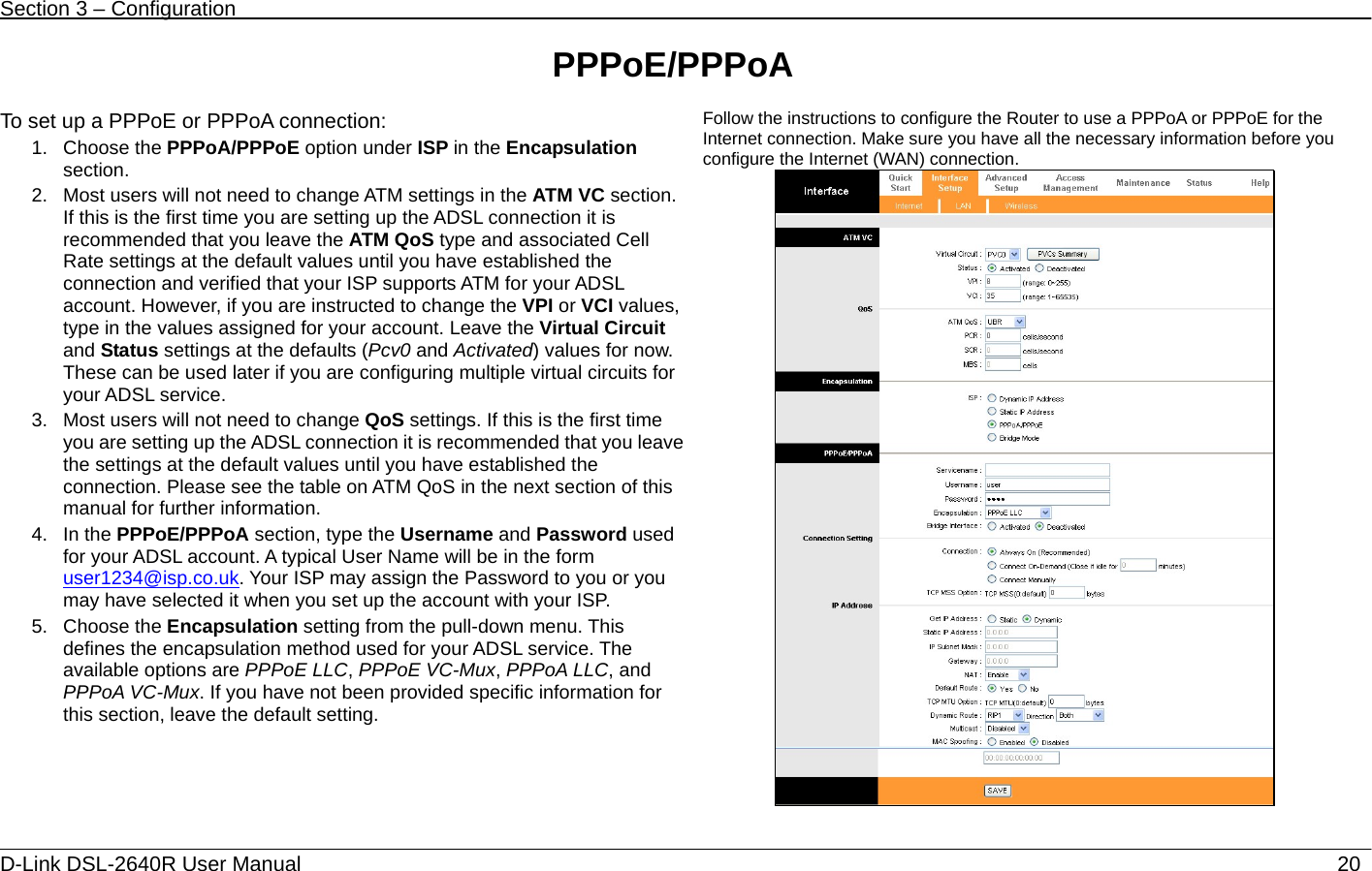 Section 3 – Configuration   D-Link DSL-2640R User Manual                           20PPPoE/PPPoA  To set up a PPPoE or PPPoA connection: 1. Choose the PPPoA/PPPoE option under ISP in the Encapsulation section.  2.  Most users will not need to change ATM settings in the ATM VC section. If this is the first time you are setting up the ADSL connection it is recommended that you leave the ATM QoS type and associated Cell Rate settings at the default values until you have established the connection and verified that your ISP supports ATM for your ADSL account. However, if you are instructed to change the VPI or VCI values, type in the values assigned for your account. Leave the Virtual Circuit and Status settings at the defaults (Pcv0 and Activated) values for now. These can be used later if you are configuring multiple virtual circuits for your ADSL service. 3.  Most users will not need to change QoS settings. If this is the first time you are setting up the ADSL connection it is recommended that you leave the settings at the default values until you have established the connection. Please see the table on ATM QoS in the next section of this manual for further information. 4. In the PPPoE/PPPoA section, type the Username and Password used for your ADSL account. A typical User Name will be in the form user1234@isp.co.uk. Your ISP may assign the Password to you or you may have selected it when you set up the account with your ISP. 5. Choose the Encapsulation setting from the pull-down menu. This defines the encapsulation method used for your ADSL service. The available options are PPPoE LLC, PPPoE VC-Mux, PPPoA LLC, and PPPoA VC-Mux. If you have not been provided specific information for this section, leave the default setting.     Follow the instructions to configure the Router to use a PPPoA or PPPoE for the Internet connection. Make sure you have all the necessary information before you configure the Internet (WAN) connection.    