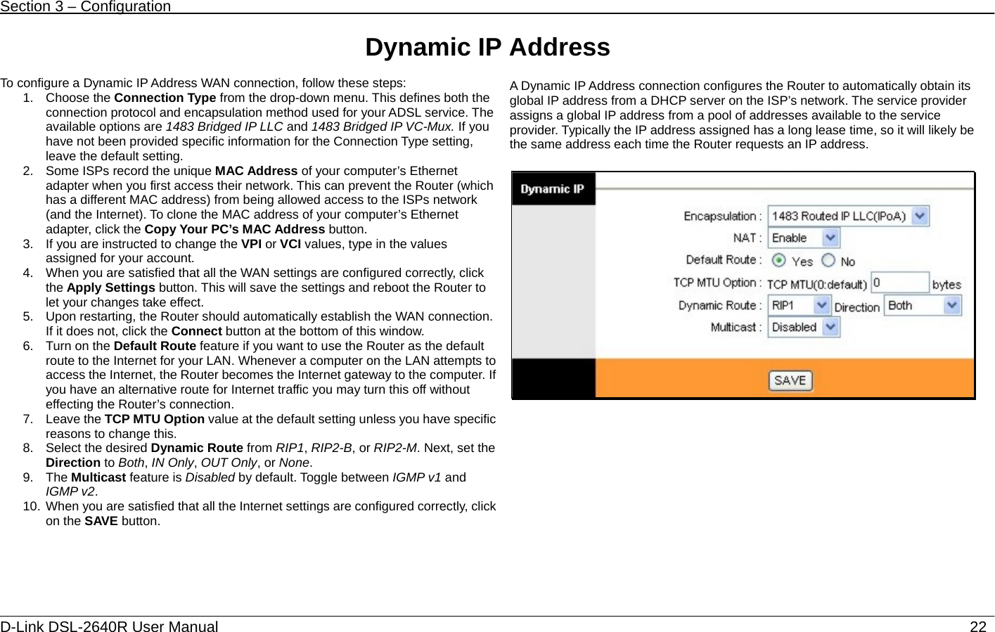 Section 3 – Configuration   D-Link DSL-2640R User Manual                           22Dynamic IP Address  To configure a Dynamic IP Address WAN connection, follow these steps: 1. Choose the Connection Type from the drop-down menu. This defines both the connection protocol and encapsulation method used for your ADSL service. The available options are 1483 Bridged IP LLC and 1483 Bridged IP VC-Mux. If you have not been provided specific information for the Connection Type setting, leave the default setting. 2.  Some ISPs record the unique MAC Address of your computer’s Ethernet adapter when you first access their network. This can prevent the Router (which has a different MAC address) from being allowed access to the ISPs network (and the Internet). To clone the MAC address of your computer’s Ethernet adapter, click the Copy Your PC’s MAC Address button. 3.  If you are instructed to change the VPI or VCI values, type in the values assigned for your account. 4.  When you are satisfied that all the WAN settings are configured correctly, click the Apply Settings button. This will save the settings and reboot the Router to let your changes take effect.   5.  Upon restarting, the Router should automatically establish the WAN connection. If it does not, click the Connect button at the bottom of this window. 6.  Turn on the Default Route feature if you want to use the Router as the default route to the Internet for your LAN. Whenever a computer on the LAN attempts to access the Internet, the Router becomes the Internet gateway to the computer. If you have an alternative route for Internet traffic you may turn this off without effecting the Router’s connection.   7. Leave the TCP MTU Option value at the default setting unless you have specific reasons to change this. 8.  Select the desired Dynamic Route from RIP1, RIP2-B, or RIP2-M. Next, set the Direction to Both, IN Only, OUT Only, or None.  9. The Multicast feature is Disabled by default. Toggle between IGMP v1 and IGMP v2.  10. When you are satisfied that all the Internet settings are configured correctly, click on the SAVE button.  A Dynamic IP Address connection configures the Router to automatically obtain its global IP address from a DHCP server on the ISP’s network. The service provider assigns a global IP address from a pool of addresses available to the service provider. Typically the IP address assigned has a long lease time, so it will likely be the same address each time the Router requests an IP address.   
