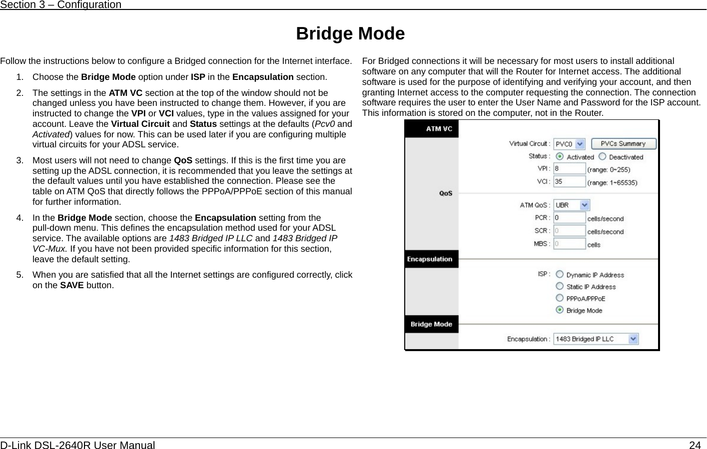 Section 3 – Configuration   D-Link DSL-2640R User Manual                           24Bridge Mode  Follow the instructions below to configure a Bridged connection for the Internet interface. 1. Choose the Bridge Mode option under ISP in the Encapsulation section. 2.  The settings in the ATM VC section at the top of the window should not be changed unless you have been instructed to change them. However, if you are instructed to change the VPI or VCI values, type in the values assigned for your account. Leave the Virtual Circuit and Status settings at the defaults (Pcv0 and Activated) values for now. This can be used later if you are configuring multiple virtual circuits for your ADSL service.   3.  Most users will not need to change QoS settings. If this is the first time you are setting up the ADSL connection, it is recommended that you leave the settings at the default values until you have established the connection. Please see the table on ATM QoS that directly follows the PPPoA/PPPoE section of this manual for further information.     4. In the Bridge Mode section, choose the Encapsulation setting from the pull-down menu. This defines the encapsulation method used for your ADSL service. The available options are 1483 Bridged IP LLC and 1483 Bridged IP VC-Mux. If you have not been provided specific information for this section, leave the default setting.   5.  When you are satisfied that all the Internet settings are configured correctly, click on the SAVE button.  For Bridged connections it will be necessary for most users to install additional software on any computer that will the Router for Internet access. The additional software is used for the purpose of identifying and verifying your account, and then granting Internet access to the computer requesting the connection. The connection software requires the user to enter the User Name and Password for the ISP account. This information is stored on the computer, not in the Router.   