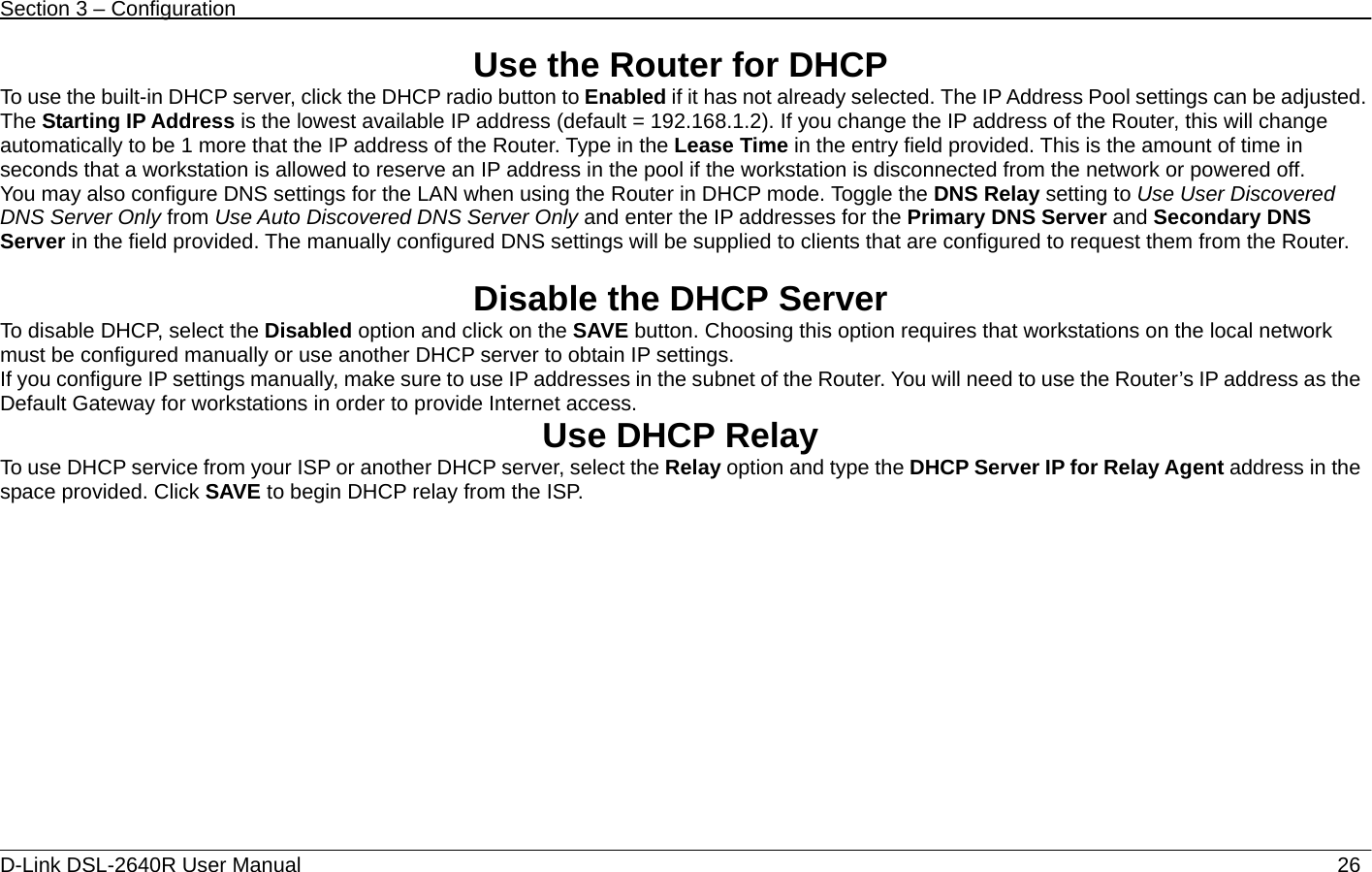 Section 3 – Configuration   D-Link DSL-2640R User Manual                           26Use the Router for DHCP To use the built-in DHCP server, click the DHCP radio button to Enabled if it has not already selected. The IP Address Pool settings can be adjusted. The Starting IP Address is the lowest available IP address (default = 192.168.1.2). If you change the IP address of the Router, this will change automatically to be 1 more that the IP address of the Router. Type in the Lease Time in the entry field provided. This is the amount of time in seconds that a workstation is allowed to reserve an IP address in the pool if the workstation is disconnected from the network or powered off.     You may also configure DNS settings for the LAN when using the Router in DHCP mode. Toggle the DNS Relay setting to Use User Discovered DNS Server Only from Use Auto Discovered DNS Server Only and enter the IP addresses for the Primary DNS Server and Secondary DNS Server in the field provided. The manually configured DNS settings will be supplied to clients that are configured to request them from the Router.  Disable the DHCP Server To disable DHCP, select the Disabled option and click on the SAVE button. Choosing this option requires that workstations on the local network must be configured manually or use another DHCP server to obtain IP settings.   If you configure IP settings manually, make sure to use IP addresses in the subnet of the Router. You will need to use the Router’s IP address as the Default Gateway for workstations in order to provide Internet access. Use DHCP Relay To use DHCP service from your ISP or another DHCP server, select the Relay option and type the DHCP Server IP for Relay Agent address in the space provided. Click SAVE to begin DHCP relay from the ISP.  