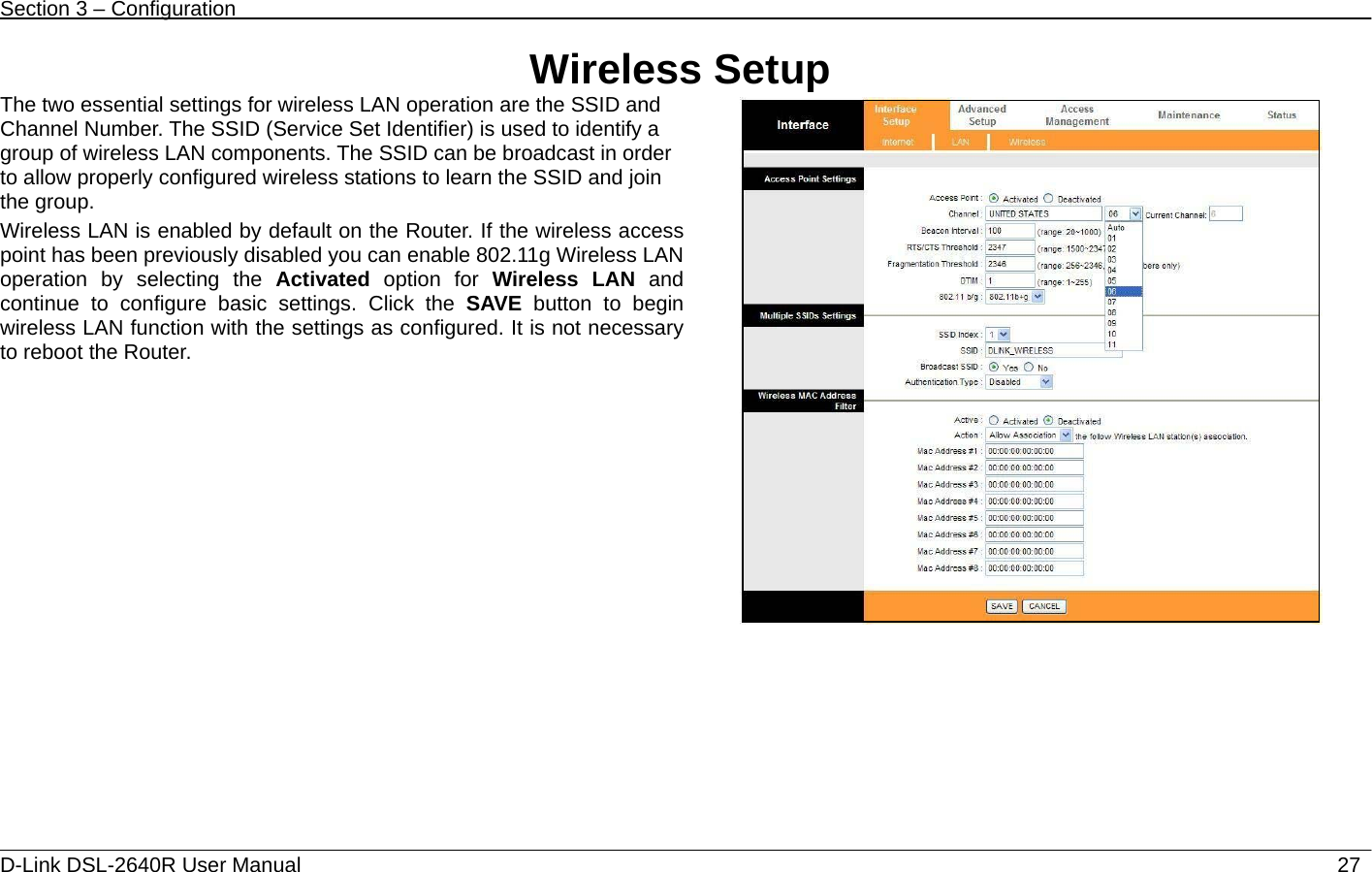 Section 3 – Configuration   D-Link DSL-2640R User Manual                           27Wireless Setup The two essential settings for wireless LAN operation are the SSID and Channel Number. The SSID (Service Set Identifier) is used to identify a group of wireless LAN components. The SSID can be broadcast in order to allow properly configured wireless stations to learn the SSID and join the group. Wireless LAN is enabled by default on the Router. If the wireless access point has been previously disabled you can enable 802.11g Wireless LAN operation by selecting the Activated option for Wireless LAN and continue to configure basic settings. Click the SAVE button to begin wireless LAN function with the settings as configured. It is not necessary to reboot the Router.     