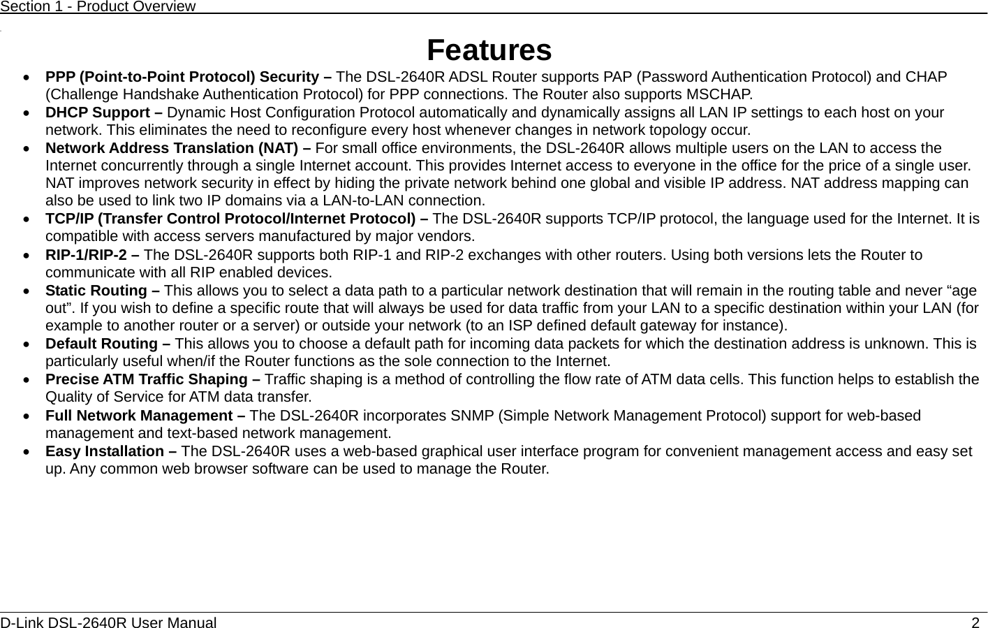 Section 1 - Product Overview  D-Link DSL-2640R User Manual                            2 11  Features • PPP (Point-to-Point Protocol) Security – The DSL-2640R ADSL Router supports PAP (Password Authentication Protocol) and CHAP (Challenge Handshake Authentication Protocol) for PPP connections. The Router also supports MSCHAP. • DHCP Support – Dynamic Host Configuration Protocol automatically and dynamically assigns all LAN IP settings to each host on your network. This eliminates the need to reconfigure every host whenever changes in network topology occur. • Network Address Translation (NAT) – For small office environments, the DSL-2640R allows multiple users on the LAN to access the Internet concurrently through a single Internet account. This provides Internet access to everyone in the office for the price of a single user. NAT improves network security in effect by hiding the private network behind one global and visible IP address. NAT address mapping can also be used to link two IP domains via a LAN-to-LAN connection. • TCP/IP (Transfer Control Protocol/Internet Protocol) – The DSL-2640R supports TCP/IP protocol, the language used for the Internet. It is compatible with access servers manufactured by major vendors. • RIP-1/RIP-2 – The DSL-2640R supports both RIP-1 and RIP-2 exchanges with other routers. Using both versions lets the Router to communicate with all RIP enabled devices. • Static Routing – This allows you to select a data path to a particular network destination that will remain in the routing table and never “age out”. If you wish to define a specific route that will always be used for data traffic from your LAN to a specific destination within your LAN (for example to another router or a server) or outside your network (to an ISP defined default gateway for instance).     • Default Routing – This allows you to choose a default path for incoming data packets for which the destination address is unknown. This is particularly useful when/if the Router functions as the sole connection to the Internet. • Precise ATM Traffic Shaping – Traffic shaping is a method of controlling the flow rate of ATM data cells. This function helps to establish the Quality of Service for ATM data transfer. • Full Network Management – The DSL-2640R incorporates SNMP (Simple Network Management Protocol) support for web-based management and text-based network management. • Easy Installation – The DSL-2640R uses a web-based graphical user interface program for convenient management access and easy set up. Any common web browser software can be used to manage the Router. 