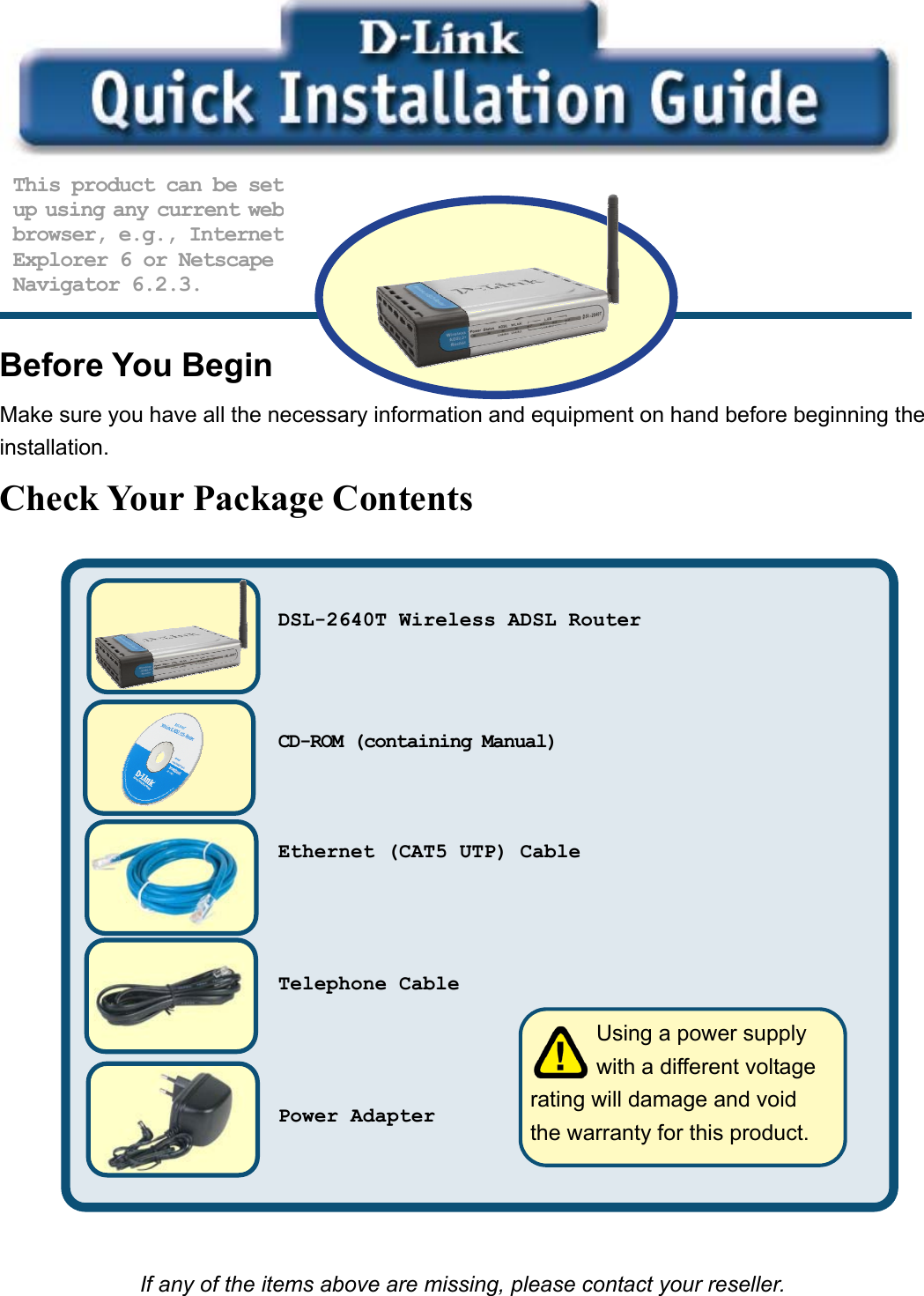           Before You Begin Make sure you have all the necessary information and equipment on hand before beginning the installation. Check Your Package Contents                          If any of the items above are missing, please contact your reseller. This product can be setup using any current webbrowser, e.g., InternetExplorer 6 or Netscape Navigator 6.2.3.          Using a power supply   with a different voltage rating will damage and void the warranty for this product. DSL-2640T Wireless ADSL Router   CD-ROM (containing Manual)   Ethernet (CAT5 UTP) Cable    Telephone Cable    Power Adapter   