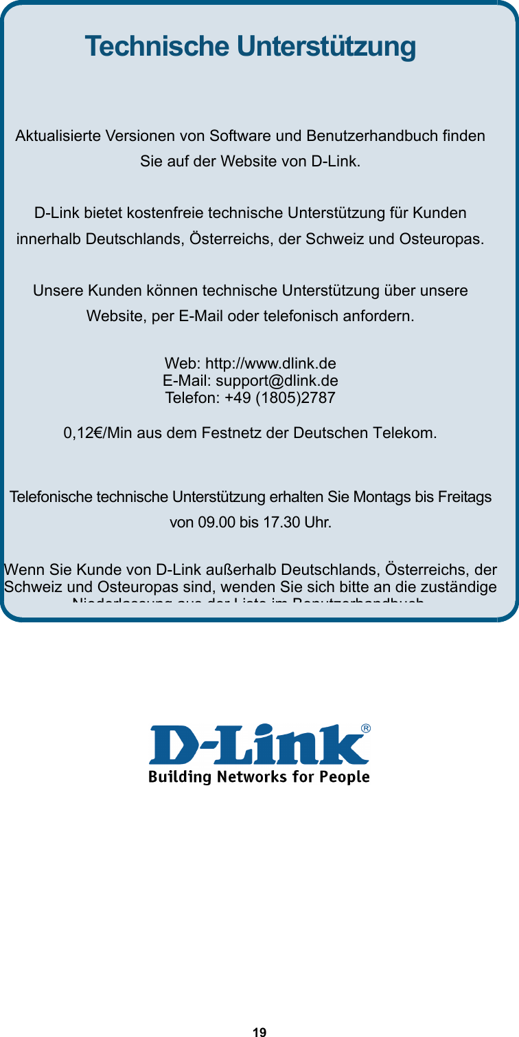  19               Technische Unterstützung  Aktualisierte Versionen von Software und Benutzerhandbuch finden Sie auf der Website von D-Link.  D-Link bietet kostenfreie technische Unterstützung für Kunden innerhalb Deutschlands, Österreichs, der Schweiz und Osteuropas.  Unsere Kunden können technische Unterstützung über unsere Website, per E-Mail oder telefonisch anfordern.  Web: http://www.dlink.de E-Mail: support@dlink.de Telefon: +49 (1805)2787 0,12€/Min aus dem Festnetz der Deutschen Telekom.  Telefonische technische Unterstützung erhalten Sie Montags bis Freitags von 09.00 bis 17.30 Uhr.  Wenn Sie Kunde von D-Link außerhalb Deutschlands, Österreichs, der Schweiz und Osteuropas sind, wenden Sie sich bitte an die zuständige Niederlassung aus derListe im Benutzerhandbuch