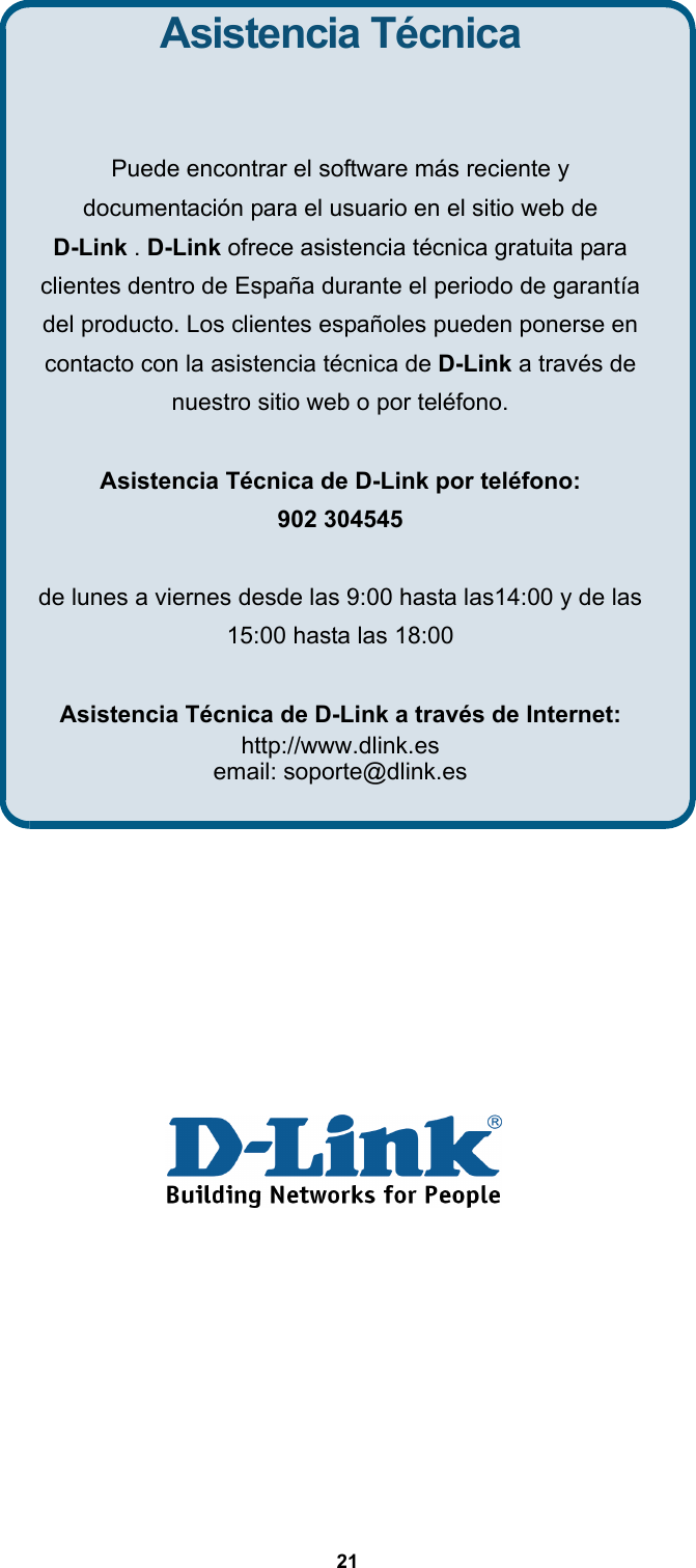  21                Asistencia Técnica  Puede encontrar el software más reciente y   documentación para el usuario en el sitio web de   D-Link . D-Link ofrece asistencia técnica gratuita para clientes dentro de España durante el periodo de garantía del producto. Los clientes españoles pueden ponerse en contacto con la asistencia técnica de D-Link a través de nuestro sitio web o por teléfono.  Asistencia Técnica de D-Link por teléfono: 902 304545  de lunes a viernes desde las 9:00 hasta las14:00 y de las 15:00 hasta las 18:00  Asistencia Técnica de D-Link a través de Internet: http://www.dlink.es email: soporte@dlink.es  