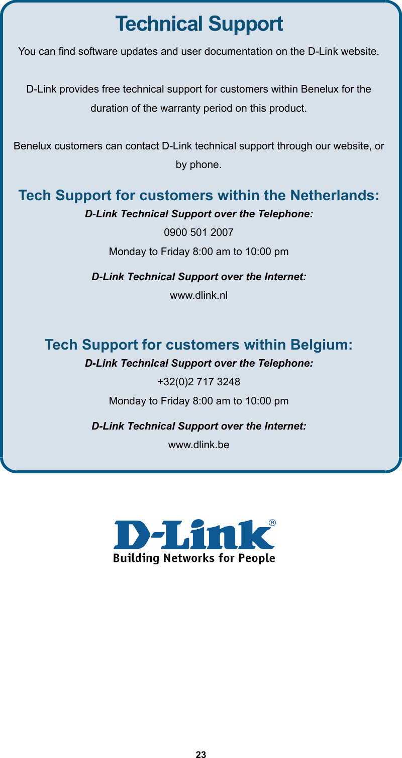  23       Technical Support You can find software updates and user documentation on the D-Link website.  D-Link provides free technical support for customers within Benelux for the duration of the warranty period on this product.  Benelux customers can contact D-Link technical support through our website, or by phone. Tech Support for customers within the Netherlands: D-Link Technical Support over the Telephone: 0900 501 2007 Monday to Friday 8:00 am to 10:00 pm D-Link Technical Support over the Internet: www.dlink.nl  Tech Support for customers within Belgium: D-Link Technical Support over the Telephone: +32(0)2 717 3248 Monday to Friday 8:00 am to 10:00 pm D-Link Technical Support over the Internet: www.dlink.be 