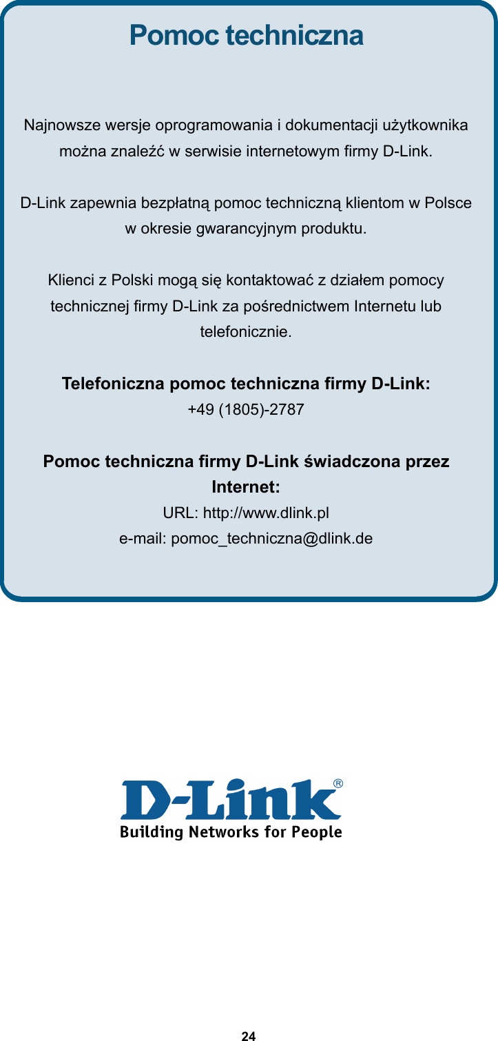  24               Pomoc techniczna  Najnowsze wersje oprogramowania i dokumentacji użytkownika można znaleźć w serwisie internetowym firmy D-Link.  D-Link zapewnia bezpłatną pomoc techniczną klientom w Polsce w okresie gwarancyjnym produktu.  Klienci z Polski mogą się kontaktować z działem pomocy technicznej firmy D-Link za pośrednictwem Internetu lub telefonicznie.  Telefoniczna pomoc techniczna firmy D-Link: +49 (1805)-2787  Pomoc techniczna firmy D-Link świadczona przez Internet: URL: http://www.dlink.pl e-mail: pomoc_techniczna@dlink.de    