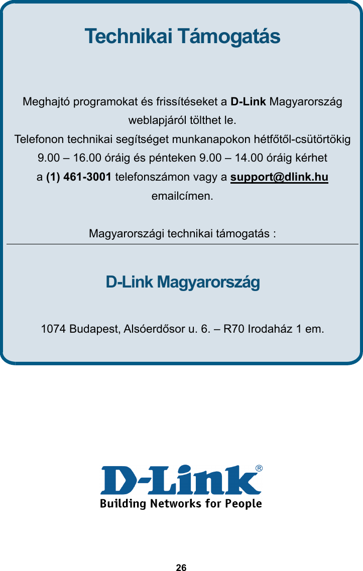  26                 Technikai Támogatás   Meghajtó programokat és frissítéseket a D-Link Magyarország weblapjáról tölthet le. Telefonon technikai segítséget munkanapokon hétfőtől-csütörtökig 9.00 – 16.00 óráig és pénteken 9.00 – 14.00 óráig kérhet   a (1) 461-3001 telefonszámon vagy a support@dlink.hu emailcímen.  Magyarországi technikai támogatás :  D-Link Magyarország  1074 Budapest, Alsóerdősor u. 6. – R70 Irodaház 1 em. 