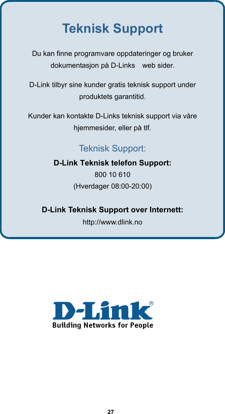  27                  Teknisk Support Du kan finne programvare oppdateringer og bruker   dokumentasjon på D-Links    web sider.   D-Link tilbyr sine kunder gratis teknisk support under   produktets garantitid.   Kunder kan kontakte D-Links teknisk support via våre   hjemmesider, eller på tlf. Teknisk Support: D-Link Teknisk telefon Support: 800 10 610   (Hverdager 08:00-20:00)    D-Link Teknisk Support over Internett: http://www.dlink.no 