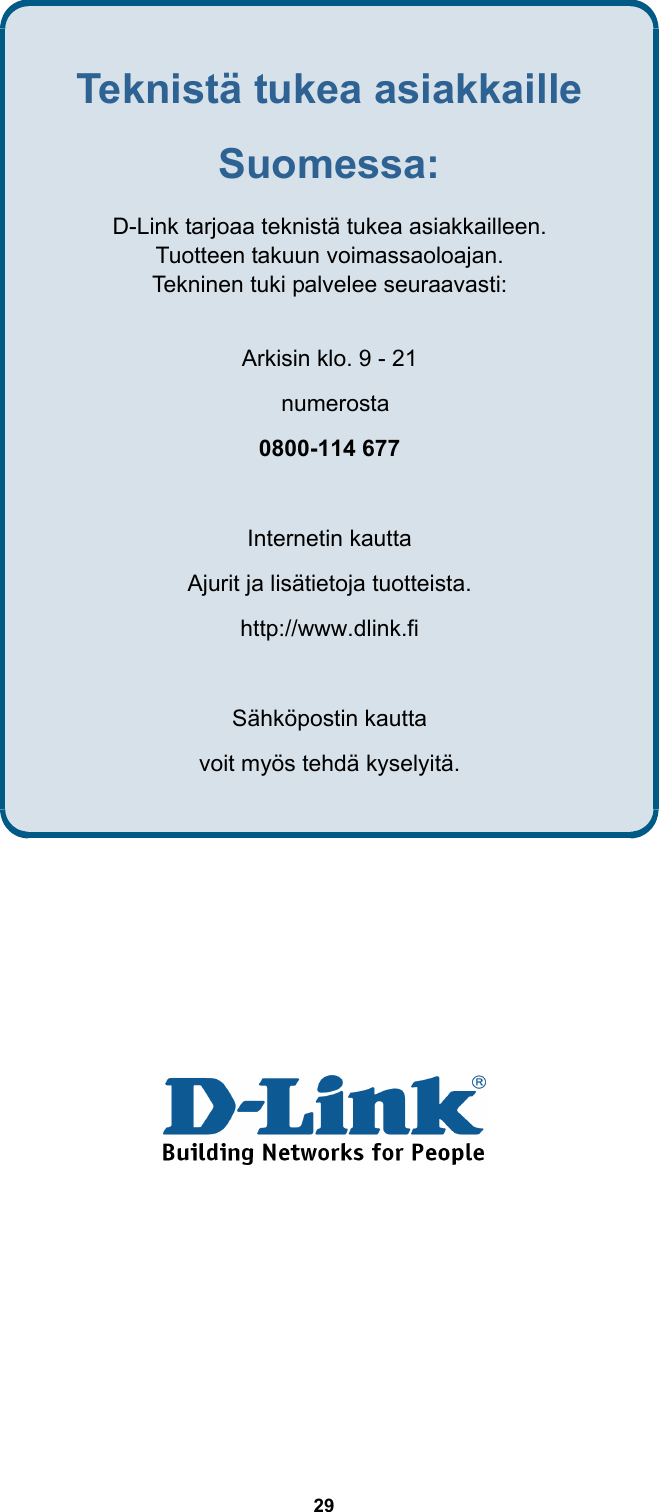  29               Teknistä tukea asiakkaille Suomessa: D-Link tarjoaa teknistä tukea asiakkailleen.   Tuotteen takuun voimassaoloajan.   Tekninen tuki palvelee seuraavasti:   Arkisin klo. 9 - 21    numerosta  0800-114 677  Internetin kautta   Ajurit ja lisätietoja tuotteista. http://www.dlink.fi   Sähköpostin kautta   voit myös tehdä kyselyitä. 