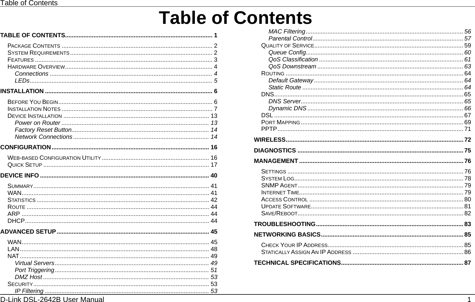 Table of Contents 1 D-Link DSL-2642B User Manual   Table of ContentsTABLE OF CONTENTS........................................................................................ 1 PACKAGE CONTENTS .......................................................................................... 2 SYSTEM REQUIREMENTS..................................................................................... 2 FEATURES .......................................................................................................... 3 HARDWARE OVERVIEW........................................................................................ 4 Connections ................................................................................................. 4 LEDs............................................................................................................. 5 INSTALLATION .................................................................................................... 6 BEFORE YOU BEGIN............................................................................................ 6 INSTALLATION NOTES .......................................................................................... 7 DEVICE INSTALLATION ....................................................................................... 13 Power on Router ........................................................................................ 13 Factory Reset Button.................................................................................. 14 Network Connections ................................................................................. 14 CONFIGURATION.............................................................................................. 16 WEB-BASED CONFIGURATION UTILITY ................................................................ 16 QUICK SETUP ................................................................................................... 17 DEVICE INFO ..................................................................................................... 40 SUMMARY......................................................................................................... 41 WAN................................................................................................................ 41 STATISTICS ....................................................................................................... 42 ROUTE ............................................................................................................. 44 ARP ................................................................................................................ 44 DHCP.............................................................................................................. 44 ADVANCED SETUP........................................................................................... 45 WAN................................................................................................................ 45 LAN................................................................................................................. 48 NAT................................................................................................................. 49 Virtual Servers............................................................................................ 49 Port Triggering............................................................................................ 51 DMZ Host ................................................................................................... 53 SECURITY......................................................................................................... 53 IP Filtering .................................................................................................. 53 MAC Filtering.............................................................................................. 56 Parental Control.......................................................................................... 57 QUALITY OF SERVICE......................................................................................... 59 Queue Config.............................................................................................. 60 QoS Classification ...................................................................................... 61 QoS Downstream ....................................................................................... 63 ROUTING .......................................................................................................... 64 Default Gateway ......................................................................................... 64 Static Route ................................................................................................ 64 DNS................................................................................................................. 65 DNS Server.................................................................................................65 Dynamic DNS ............................................................................................. 66 DSL ................................................................................................................. 67 PORT MAPPING ................................................................................................. 69 PPTP............................................................................................................... 71 WIRELESS.......................................................................................................... 72 DIAGNOSTICS ...................................................................................................75 MANAGEMENT ..................................................................................................76 SETTINGS ......................................................................................................... 76 SYSTEM LOG..................................................................................................... 78 SNMP AGENT................................................................................................... 79 INTERNET TIME.................................................................................................. 79 ACCESS CONTROL ............................................................................................ 80 UPDATE SOFTWARE........................................................................................... 81 SAVE/REBOOT................................................................................................... 82 TROUBLESHOOTING........................................................................................ 83 NETWORKING BASICS..................................................................................... 85 CHECK YOUR IP ADDRESS................................................................................. 85 STATICALLY ASSIGN AN IP ADDRESS .................................................................. 86 TECHNICAL SPECIFICATIONS......................................................................... 87   