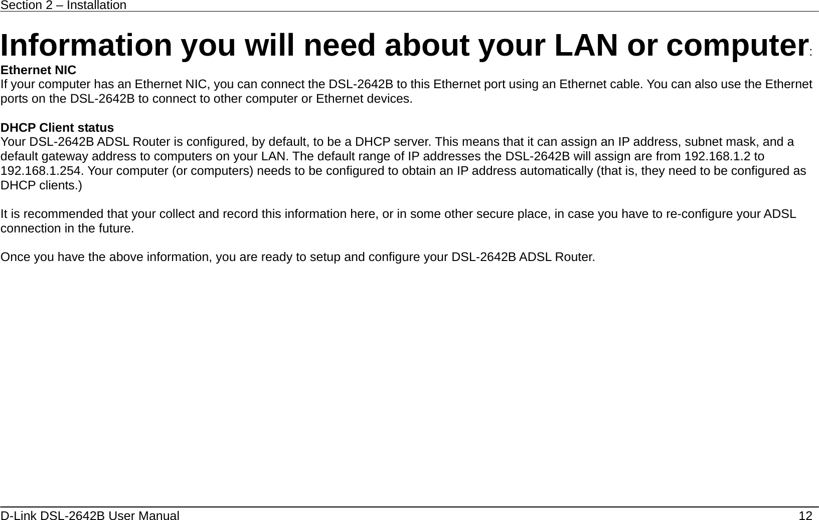 Section 2 – Installation   D-Link DSL-2642B User Manual    12 Information you will need about your LAN or computer: Ethernet NIC If your computer has an Ethernet NIC, you can connect the DSL-2642B to this Ethernet port using an Ethernet cable. You can also use the Ethernet ports on the DSL-2642B to connect to other computer or Ethernet devices.  DHCP Client status Your DSL-2642B ADSL Router is configured, by default, to be a DHCP server. This means that it can assign an IP address, subnet mask, and a default gateway address to computers on your LAN. The default range of IP addresses the DSL-2642B will assign are from 192.168.1.2 to 192.168.1.254. Your computer (or computers) needs to be configured to obtain an IP address automatically (that is, they need to be configured as DHCP clients.)    It is recommended that your collect and record this information here, or in some other secure place, in case you have to re-configure your ADSL connection in the future.  Once you have the above information, you are ready to setup and configure your DSL-2642B ADSL Router. 
