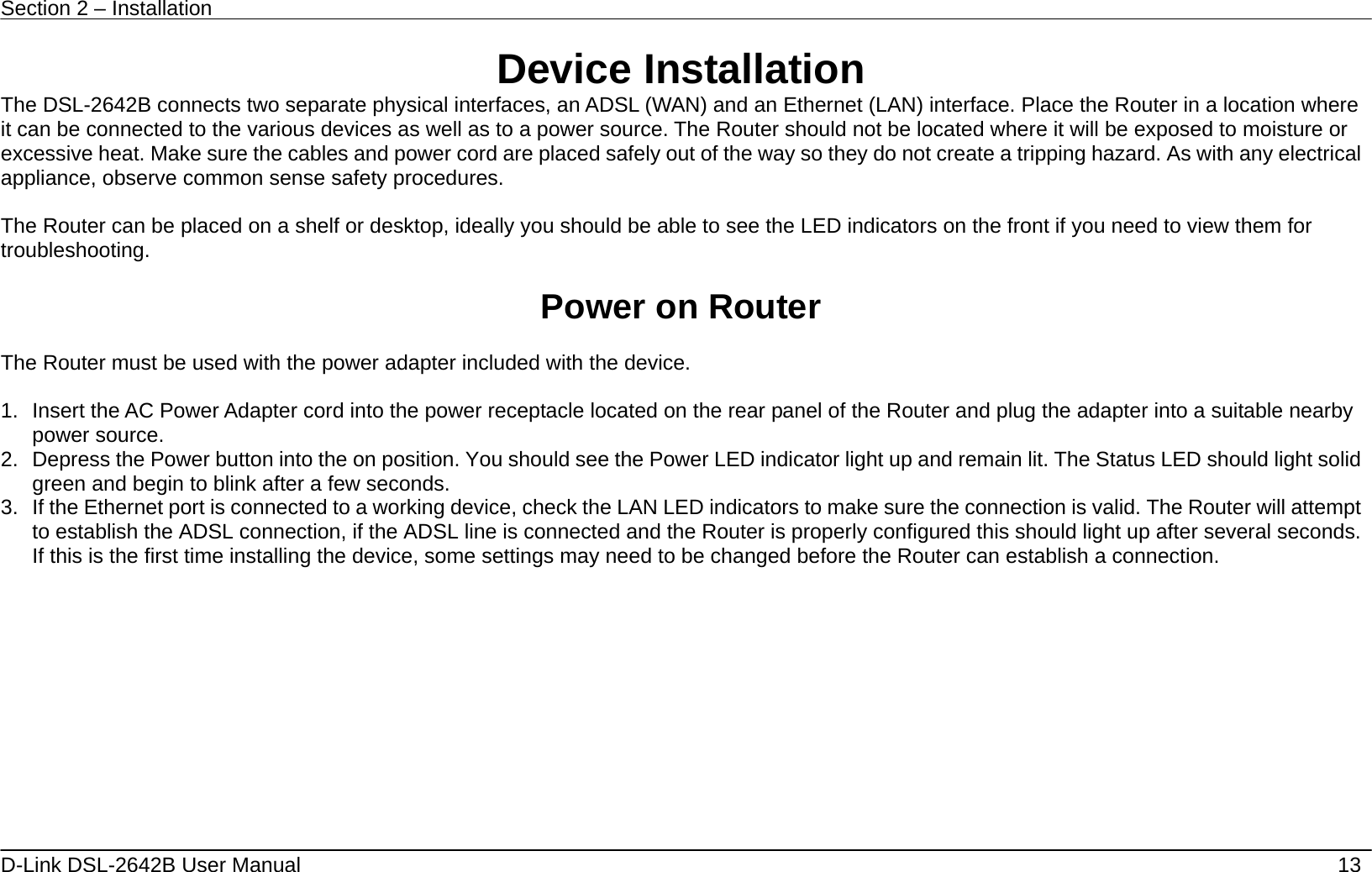 Section 2 – Installation   D-Link DSL-2642B User Manual    13 Device Installation The DSL-2642B connects two separate physical interfaces, an ADSL (WAN) and an Ethernet (LAN) interface. Place the Router in a location where it can be connected to the various devices as well as to a power source. The Router should not be located where it will be exposed to moisture or excessive heat. Make sure the cables and power cord are placed safely out of the way so they do not create a tripping hazard. As with any electrical appliance, observe common sense safety procedures.  The Router can be placed on a shelf or desktop, ideally you should be able to see the LED indicators on the front if you need to view them for troubleshooting.  Power on Router  The Router must be used with the power adapter included with the device.  1.  Insert the AC Power Adapter cord into the power receptacle located on the rear panel of the Router and plug the adapter into a suitable nearby power source. 2.  Depress the Power button into the on position. You should see the Power LED indicator light up and remain lit. The Status LED should light solid green and begin to blink after a few seconds. 3.  If the Ethernet port is connected to a working device, check the LAN LED indicators to make sure the connection is valid. The Router will attempt to establish the ADSL connection, if the ADSL line is connected and the Router is properly configured this should light up after several seconds. If this is the first time installing the device, some settings may need to be changed before the Router can establish a connection.    