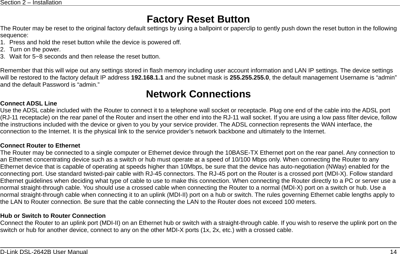 Section 2 – Installation   D-Link DSL-2642B User Manual    14 Factory Reset Button The Router may be reset to the original factory default settings by using a ballpoint or paperclip to gently push down the reset button in the following sequence:  1.  Press and hold the reset button while the device is powered off. 2.  Turn on the power. 3.  Wait for 5~8 seconds and then release the reset button.    Remember that this will wipe out any settings stored in flash memory including user account information and LAN IP settings. The device settings will be restored to the factory default IP address 192.168.1.1 and the subnet mask is 255.255.255.0, the default management Username is “admin” and the default Password is “admin.”  Network Connections   Connect ADSL Line Use the ADSL cable included with the Router to connect it to a telephone wall socket or receptacle. Plug one end of the cable into the ADSL port (RJ-11 receptacle) on the rear panel of the Router and insert the other end into the RJ-11 wall socket. If you are using a low pass filter device, follow the instructions included with the device or given to you by your service provider. The ADSL connection represents the WAN interface, the connection to the Internet. It is the physical link to the service provider’s network backbone and ultimately to the Internet.    Connect Router to Ethernet   The Router may be connected to a single computer or Ethernet device through the 10BASE-TX Ethernet port on the rear panel. Any connection to an Ethernet concentrating device such as a switch or hub must operate at a speed of 10/100 Mbps only. When connecting the Router to any Ethernet device that is capable of operating at speeds higher than 10Mbps, be sure that the device has auto-negotiation (NWay) enabled for the connecting port. Use standard twisted-pair cable with RJ-45 connectors. The RJ-45 port on the Router is a crossed port (MDI-X). Follow standard Ethernet guidelines when deciding what type of cable to use to make this connection. When connecting the Router directly to a PC or server use a normal straight-through cable. You should use a crossed cable when connecting the Router to a normal (MDI-X) port on a switch or hub. Use a normal straight-through cable when connecting it to an uplink (MDI-II) port on a hub or switch. The rules governing Ethernet cable lengths apply to the LAN to Router connection. Be sure that the cable connecting the LAN to the Router does not exceed 100 meters.  Hub or Switch to Router Connection Connect the Router to an uplink port (MDI-II) on an Ethernet hub or switch with a straight-through cable. If you wish to reserve the uplink port on the switch or hub for another device, connect to any on the other MDI-X ports (1x, 2x, etc.) with a crossed cable.   