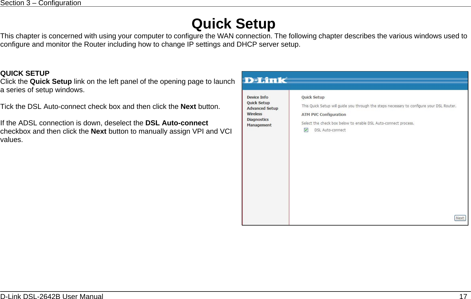 Section 3 – Configuration   D-Link DSL-2642B User Manual    17 Quick Setup This chapter is concerned with using your computer to configure the WAN connection. The following chapter describes the various windows used to configure and monitor the Router including how to change IP settings and DHCP server setup.  QUICK SETUP Click the Quick Setup link on the left panel of the opening page to launch a series of setup windows.  Tick the DSL Auto-connect check box and then click the Next button.    If the ADSL connection is down, deselect the DSL Auto-connect checkbox and then click the Next button to manually assign VPI and VCI values.      