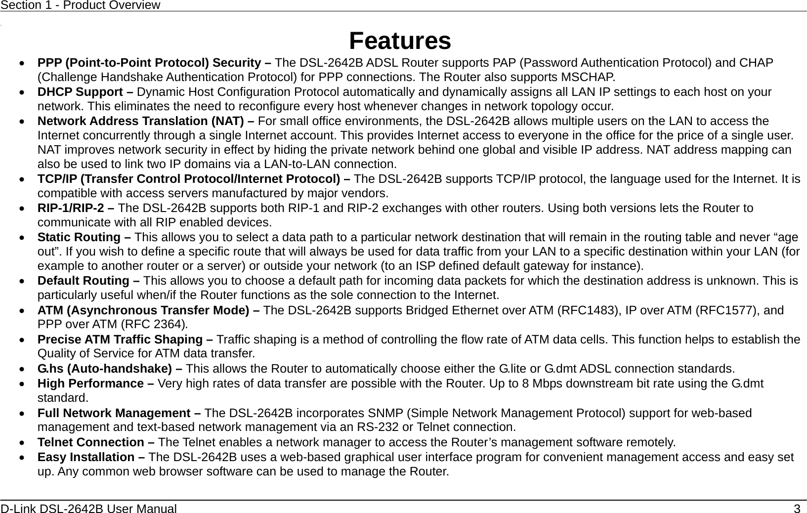 Section 1 - Product Overview  D-Link DSL-2642B User Manual    3  11  Features •  PPP (Point-to-Point Protocol) Security – The DSL-2642B ADSL Router supports PAP (Password Authentication Protocol) and CHAP (Challenge Handshake Authentication Protocol) for PPP connections. The Router also supports MSCHAP. •  DHCP Support – Dynamic Host Configuration Protocol automatically and dynamically assigns all LAN IP settings to each host on your network. This eliminates the need to reconfigure every host whenever changes in network topology occur. •  Network Address Translation (NAT) – For small office environments, the DSL-2642B allows multiple users on the LAN to access the Internet concurrently through a single Internet account. This provides Internet access to everyone in the office for the price of a single user. NAT improves network security in effect by hiding the private network behind one global and visible IP address. NAT address mapping can also be used to link two IP domains via a LAN-to-LAN connection. •  TCP/IP (Transfer Control Protocol/Internet Protocol) – The DSL-2642B supports TCP/IP protocol, the language used for the Internet. It is compatible with access servers manufactured by major vendors. •  RIP-1/RIP-2 – The DSL-2642B supports both RIP-1 and RIP-2 exchanges with other routers. Using both versions lets the Router to communicate with all RIP enabled devices. •  Static Routing – This allows you to select a data path to a particular network destination that will remain in the routing table and never “age out”. If you wish to define a specific route that will always be used for data traffic from your LAN to a specific destination within your LAN (for example to another router or a server) or outside your network (to an ISP defined default gateway for instance).     •  Default Routing – This allows you to choose a default path for incoming data packets for which the destination address is unknown. This is particularly useful when/if the Router functions as the sole connection to the Internet. •  ATM (Asynchronous Transfer Mode) – The DSL-2642B supports Bridged Ethernet over ATM (RFC1483), IP over ATM (RFC1577), and PPP over ATM (RFC 2364).   •  Precise ATM Traffic Shaping – Traffic shaping is a method of controlling the flow rate of ATM data cells. This function helps to establish the Quality of Service for ATM data transfer. •  G.hs (Auto-handshake) – This allows the Router to automatically choose either the G.lite or G.dmt ADSL connection standards.   •  High Performance – Very high rates of data transfer are possible with the Router. Up to 8 Mbps downstream bit rate using the G.dmt standard. •  Full Network Management – The DSL-2642B incorporates SNMP (Simple Network Management Protocol) support for web-based management and text-based network management via an RS-232 or Telnet connection. •  Telnet Connection – The Telnet enables a network manager to access the Router’s management software remotely. •  Easy Installation – The DSL-2642B uses a web-based graphical user interface program for convenient management access and easy set up. Any common web browser software can be used to manage the Router. 