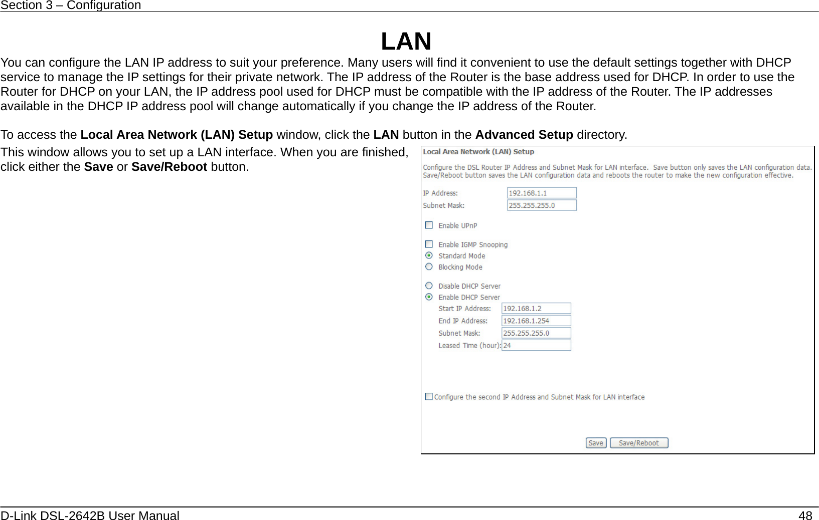 Section 3 – Configuration   D-Link DSL-2642B User Manual    48 LAN You can configure the LAN IP address to suit your preference. Many users will find it convenient to use the default settings together with DHCP service to manage the IP settings for their private network. The IP address of the Router is the base address used for DHCP. In order to use the Router for DHCP on your LAN, the IP address pool used for DHCP must be compatible with the IP address of the Router. The IP addresses available in the DHCP IP address pool will change automatically if you change the IP address of the Router.      To access the Local Area Network (LAN) Setup window, click the LAN button in the Advanced Setup directory. This window allows you to set up a LAN interface. When you are finished, click either the Save or Save/Reboot button.       