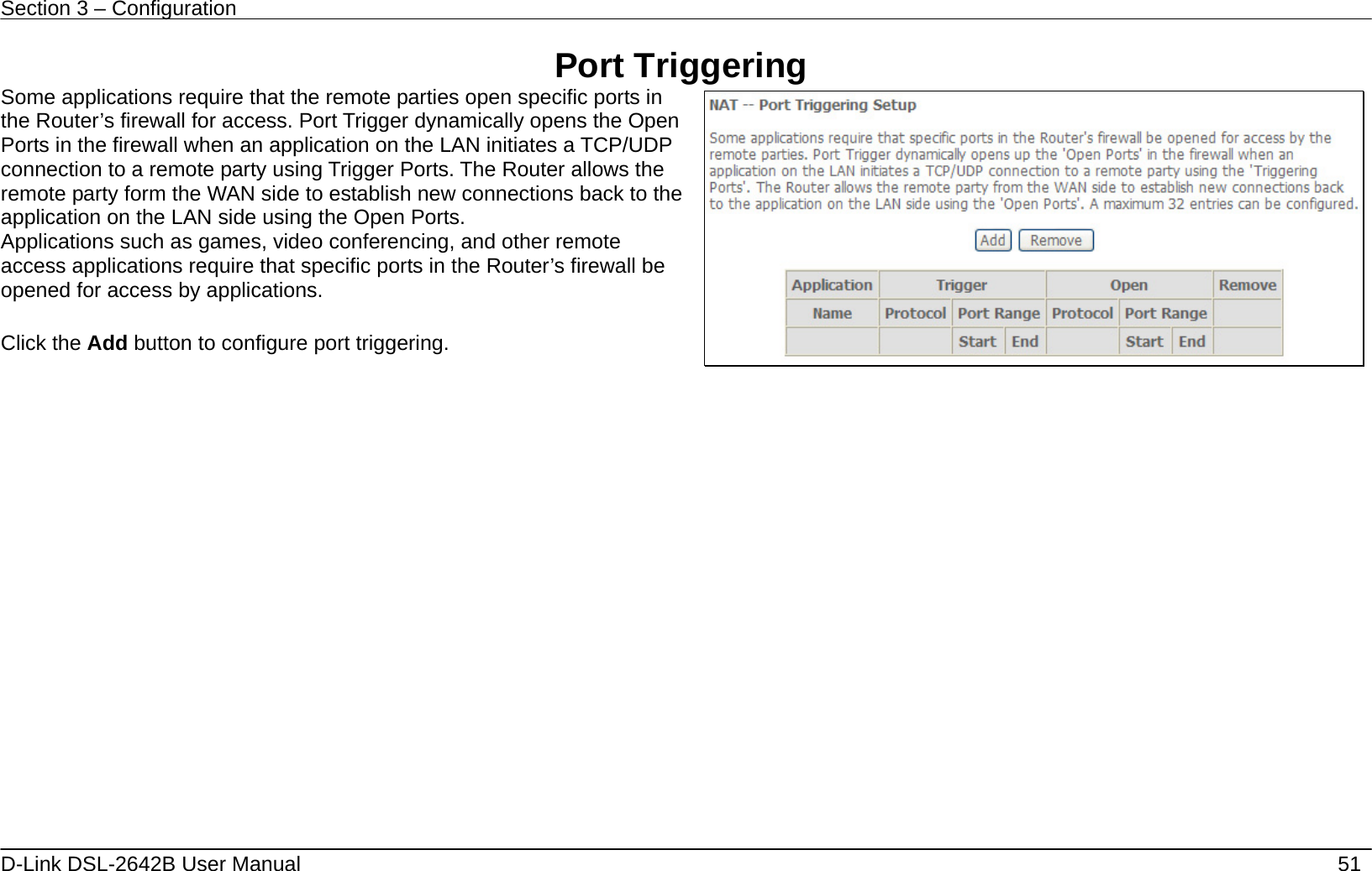 Section 3 – Configuration   D-Link DSL-2642B User Manual    51 Port Triggering Some applications require that the remote parties open specific ports in the Router’s firewall for access. Port Trigger dynamically opens the Open Ports in the firewall when an application on the LAN initiates a TCP/UDP connection to a remote party using Trigger Ports. The Router allows the remote party form the WAN side to establish new connections back to the application on the LAN side using the Open Ports. Applications such as games, video conferencing, and other remote access applications require that specific ports in the Router’s firewall be opened for access by applications.    Click the Add button to configure port triggering.      