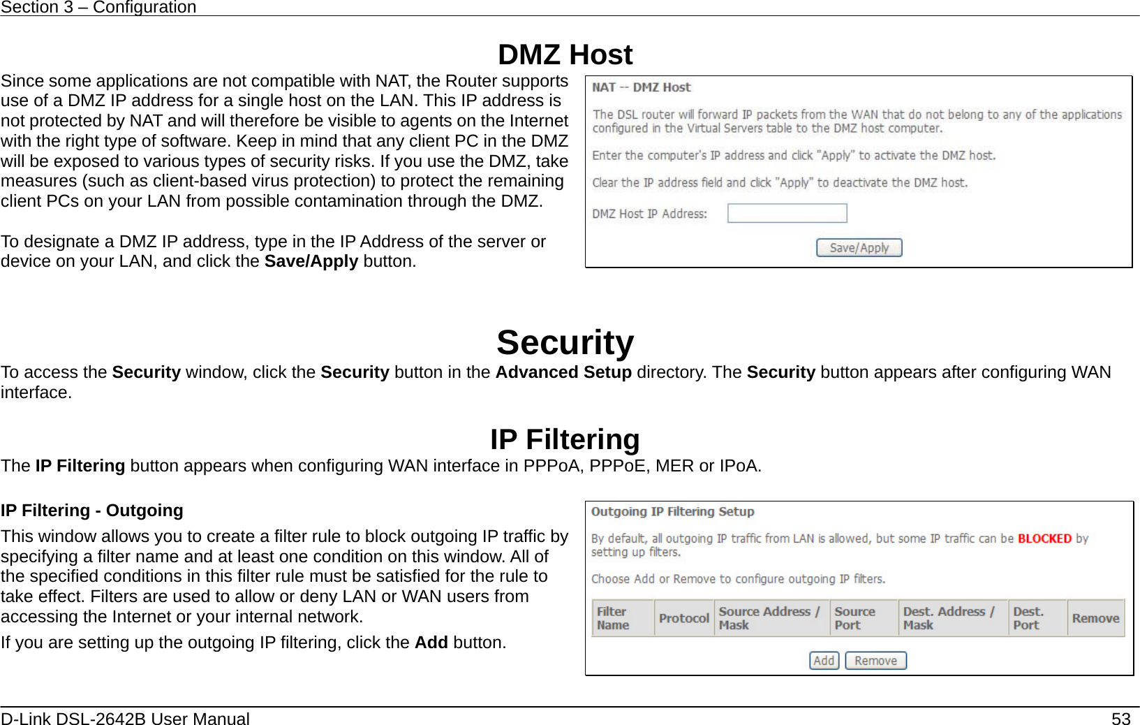 Section 3 – Configuration   D-Link DSL-2642B User Manual    53 DMZ Host Since some applications are not compatible with NAT, the Router supports use of a DMZ IP address for a single host on the LAN. This IP address is not protected by NAT and will therefore be visible to agents on the Internet with the right type of software. Keep in mind that any client PC in the DMZ will be exposed to various types of security risks. If you use the DMZ, take measures (such as client-based virus protection) to protect the remaining client PCs on your LAN from possible contamination through the DMZ.  To designate a DMZ IP address, type in the IP Address of the server or device on your LAN, and click the Save/Apply button.    Security To access the Security window, click the Security button in the Advanced Setup directory. The Security button appears after configuring WAN interface.  IP Filtering The IP Filtering button appears when configuring WAN interface in PPPoA, PPPoE, MER or IPoA.  IP Filtering - Outgoing This window allows you to create a filter rule to block outgoing IP traffic by specifying a filter name and at least one condition on this window. All of the specified conditions in this filter rule must be satisfied for the rule to take effect. Filters are used to allow or deny LAN or WAN users from accessing the Internet or your internal network. If you are setting up the outgoing IP filtering, click the Add button.       