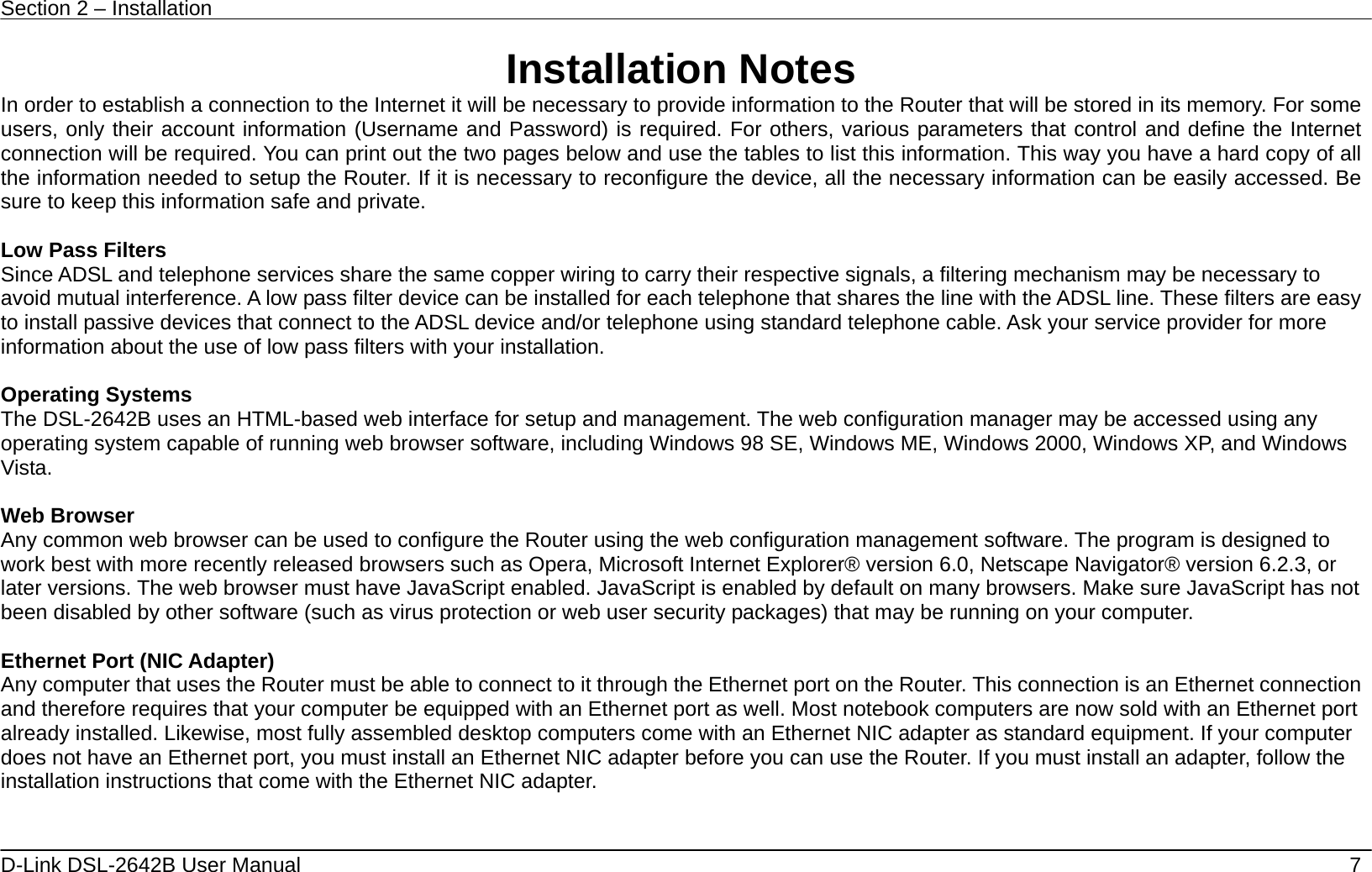 Section 2 – Installation   D-Link DSL-2642B User Manual    7 Installation Notes In order to establish a connection to the Internet it will be necessary to provide information to the Router that will be stored in its memory. For some users, only their account information (Username and Password) is required. For others, various parameters that control and define the Internet connection will be required. You can print out the two pages below and use the tables to list this information. This way you have a hard copy of all the information needed to setup the Router. If it is necessary to reconfigure the device, all the necessary information can be easily accessed. Be sure to keep this information safe and private.  Low Pass Filters Since ADSL and telephone services share the same copper wiring to carry their respective signals, a filtering mechanism may be necessary to avoid mutual interference. A low pass filter device can be installed for each telephone that shares the line with the ADSL line. These filters are easy to install passive devices that connect to the ADSL device and/or telephone using standard telephone cable. Ask your service provider for more information about the use of low pass filters with your installation.    Operating Systems The DSL-2642B uses an HTML-based web interface for setup and management. The web configuration manager may be accessed using any operating system capable of running web browser software, including Windows 98 SE, Windows ME, Windows 2000, Windows XP, and Windows Vista.   Web Browser Any common web browser can be used to configure the Router using the web configuration management software. The program is designed to work best with more recently released browsers such as Opera, Microsoft Internet Explorer® version 6.0, Netscape Navigator® version 6.2.3, or later versions. The web browser must have JavaScript enabled. JavaScript is enabled by default on many browsers. Make sure JavaScript has not been disabled by other software (such as virus protection or web user security packages) that may be running on your computer.  Ethernet Port (NIC Adapter) Any computer that uses the Router must be able to connect to it through the Ethernet port on the Router. This connection is an Ethernet connection and therefore requires that your computer be equipped with an Ethernet port as well. Most notebook computers are now sold with an Ethernet port already installed. Likewise, most fully assembled desktop computers come with an Ethernet NIC adapter as standard equipment. If your computer does not have an Ethernet port, you must install an Ethernet NIC adapter before you can use the Router. If you must install an adapter, follow the installation instructions that come with the Ethernet NIC adapter.     