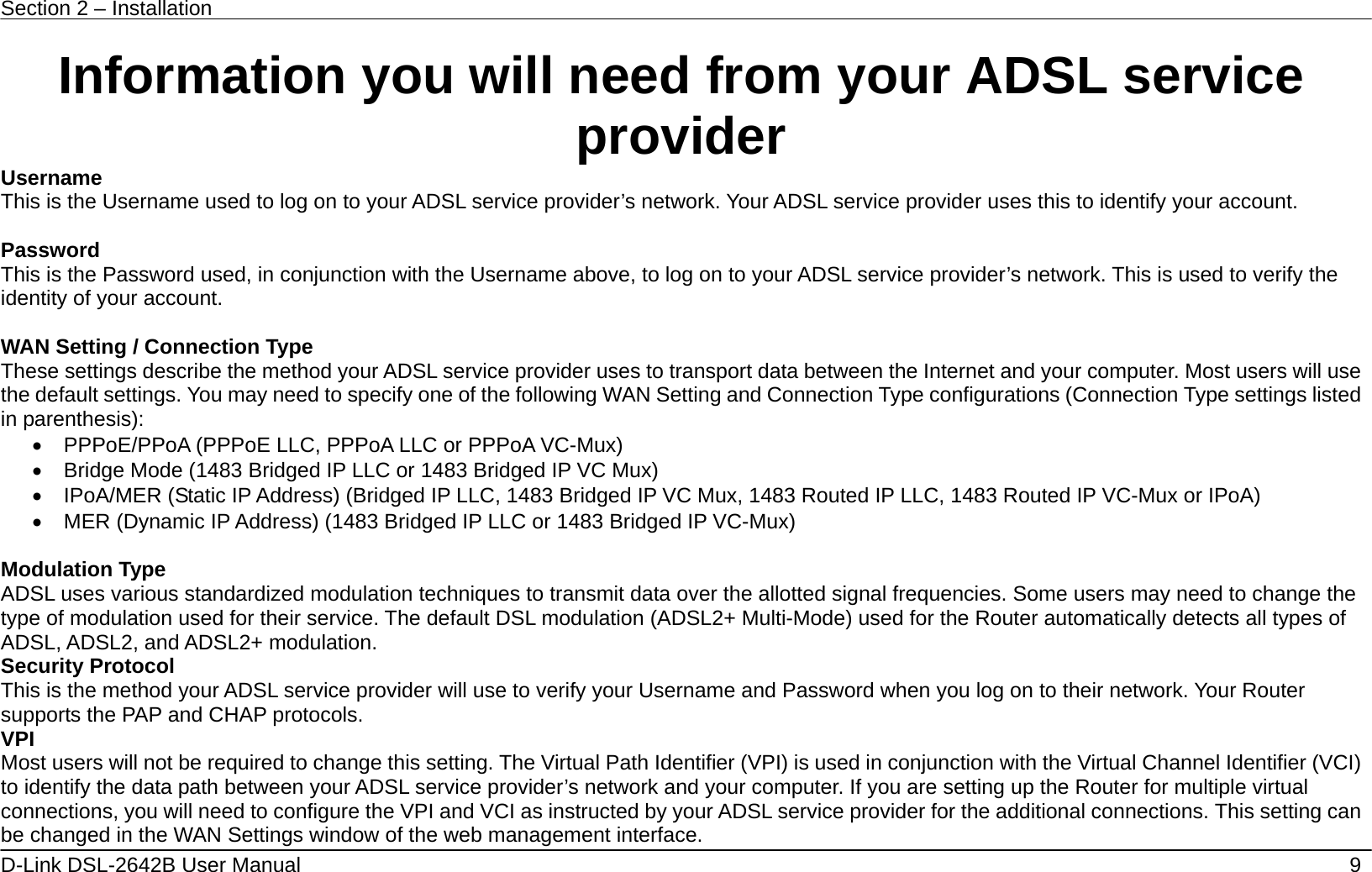 Section 2 – Installation   9 D-Link DSL-2642B User Manual   Information you will need from your ADSL service provider Username This is the Username used to log on to your ADSL service provider’s network. Your ADSL service provider uses this to identify your account.  Password This is the Password used, in conjunction with the Username above, to log on to your ADSL service provider’s network. This is used to verify the identity of your account.  WAN Setting / Connection Type These settings describe the method your ADSL service provider uses to transport data between the Internet and your computer. Most users will use the default settings. You may need to specify one of the following WAN Setting and Connection Type configurations (Connection Type settings listed in parenthesis):   •  PPPoE/PPoA (PPPoE LLC, PPPoA LLC or PPPoA VC-Mux) •  Bridge Mode (1483 Bridged IP LLC or 1483 Bridged IP VC Mux) •  IPoA/MER (Static IP Address) (Bridged IP LLC, 1483 Bridged IP VC Mux, 1483 Routed IP LLC, 1483 Routed IP VC-Mux or IPoA) •  MER (Dynamic IP Address) (1483 Bridged IP LLC or 1483 Bridged IP VC-Mux)      Modulation Type ADSL uses various standardized modulation techniques to transmit data over the allotted signal frequencies. Some users may need to change the type of modulation used for their service. The default DSL modulation (ADSL2+ Multi-Mode) used for the Router automatically detects all types of ADSL, ADSL2, and ADSL2+ modulation. Security Protocol This is the method your ADSL service provider will use to verify your Username and Password when you log on to their network. Your Router supports the PAP and CHAP protocols. VPI Most users will not be required to change this setting. The Virtual Path Identifier (VPI) is used in conjunction with the Virtual Channel Identifier (VCI) to identify the data path between your ADSL service provider’s network and your computer. If you are setting up the Router for multiple virtual connections, you will need to configure the VPI and VCI as instructed by your ADSL service provider for the additional connections. This setting can be changed in the WAN Settings window of the web management interface.   